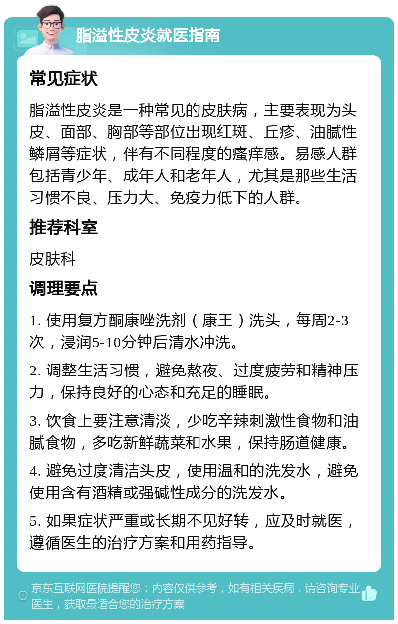 脂溢性皮炎就医指南 常见症状 脂溢性皮炎是一种常见的皮肤病，主要表现为头皮、面部、胸部等部位出现红斑、丘疹、油腻性鳞屑等症状，伴有不同程度的瘙痒感。易感人群包括青少年、成年人和老年人，尤其是那些生活习惯不良、压力大、免疫力低下的人群。 推荐科室 皮肤科 调理要点 1. 使用复方酮康唑洗剂（康王）洗头，每周2-3次，浸润5-10分钟后清水冲洗。 2. 调整生活习惯，避免熬夜、过度疲劳和精神压力，保持良好的心态和充足的睡眠。 3. 饮食上要注意清淡，少吃辛辣刺激性食物和油腻食物，多吃新鲜蔬菜和水果，保持肠道健康。 4. 避免过度清洁头皮，使用温和的洗发水，避免使用含有酒精或强碱性成分的洗发水。 5. 如果症状严重或长期不见好转，应及时就医，遵循医生的治疗方案和用药指导。