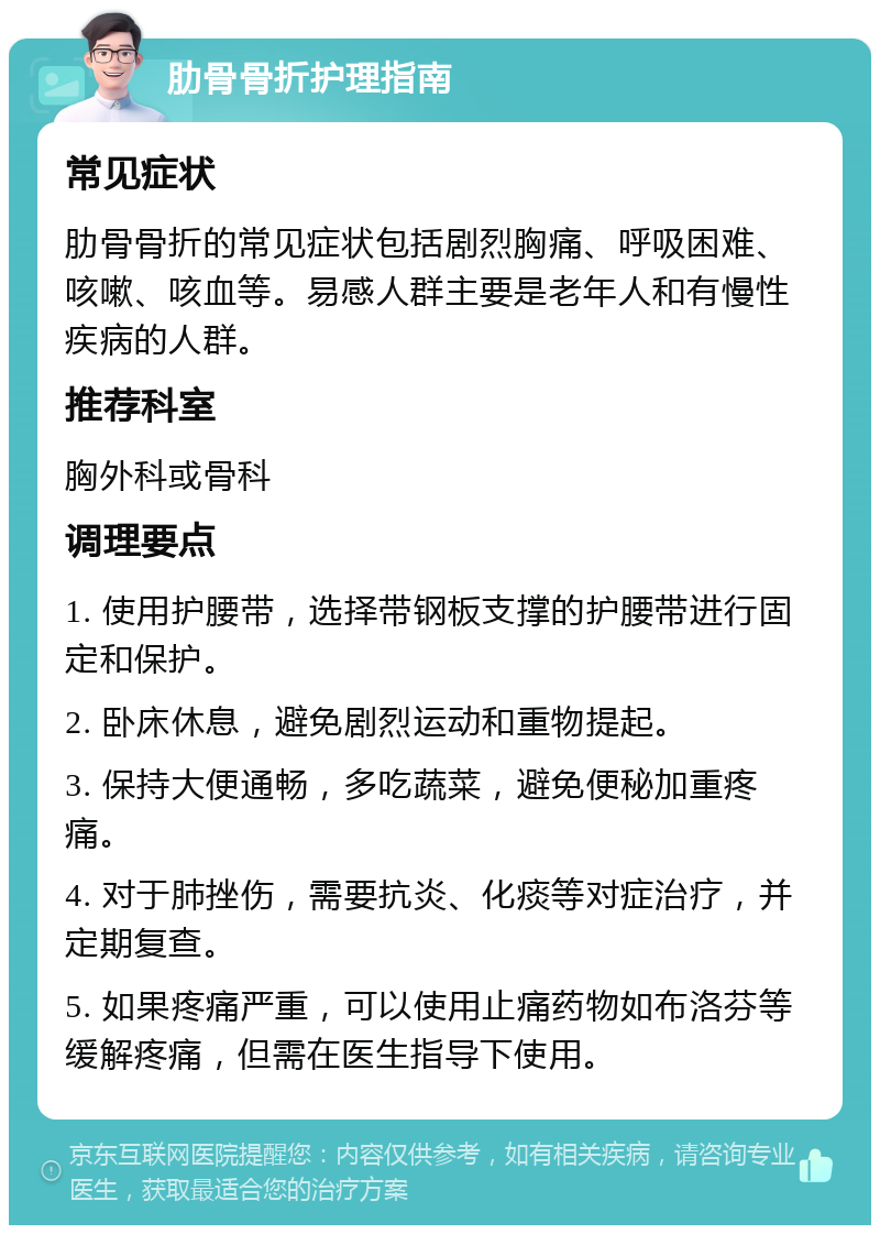 肋骨骨折护理指南 常见症状 肋骨骨折的常见症状包括剧烈胸痛、呼吸困难、咳嗽、咳血等。易感人群主要是老年人和有慢性疾病的人群。 推荐科室 胸外科或骨科 调理要点 1. 使用护腰带，选择带钢板支撑的护腰带进行固定和保护。 2. 卧床休息，避免剧烈运动和重物提起。 3. 保持大便通畅，多吃蔬菜，避免便秘加重疼痛。 4. 对于肺挫伤，需要抗炎、化痰等对症治疗，并定期复查。 5. 如果疼痛严重，可以使用止痛药物如布洛芬等缓解疼痛，但需在医生指导下使用。