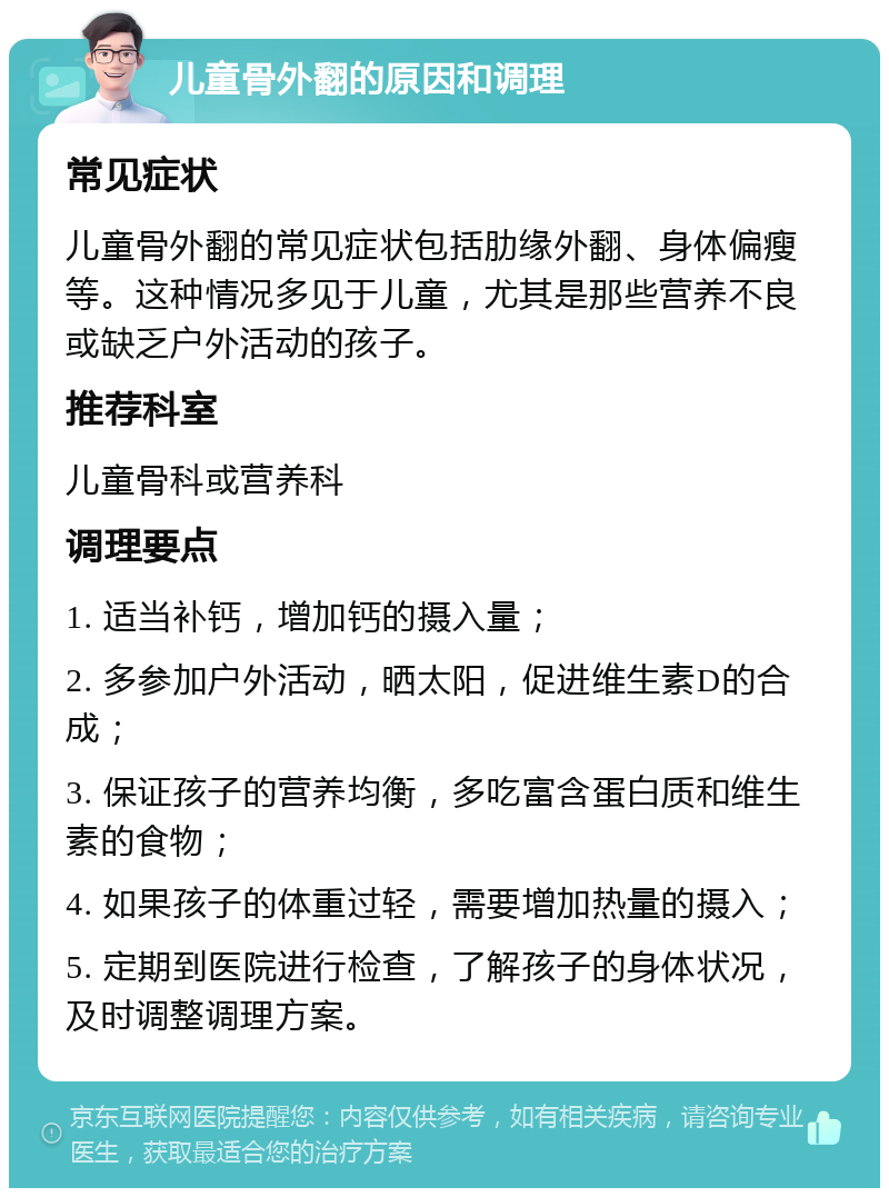 儿童骨外翻的原因和调理 常见症状 儿童骨外翻的常见症状包括肋缘外翻、身体偏瘦等。这种情况多见于儿童，尤其是那些营养不良或缺乏户外活动的孩子。 推荐科室 儿童骨科或营养科 调理要点 1. 适当补钙，增加钙的摄入量； 2. 多参加户外活动，晒太阳，促进维生素D的合成； 3. 保证孩子的营养均衡，多吃富含蛋白质和维生素的食物； 4. 如果孩子的体重过轻，需要增加热量的摄入； 5. 定期到医院进行检查，了解孩子的身体状况，及时调整调理方案。