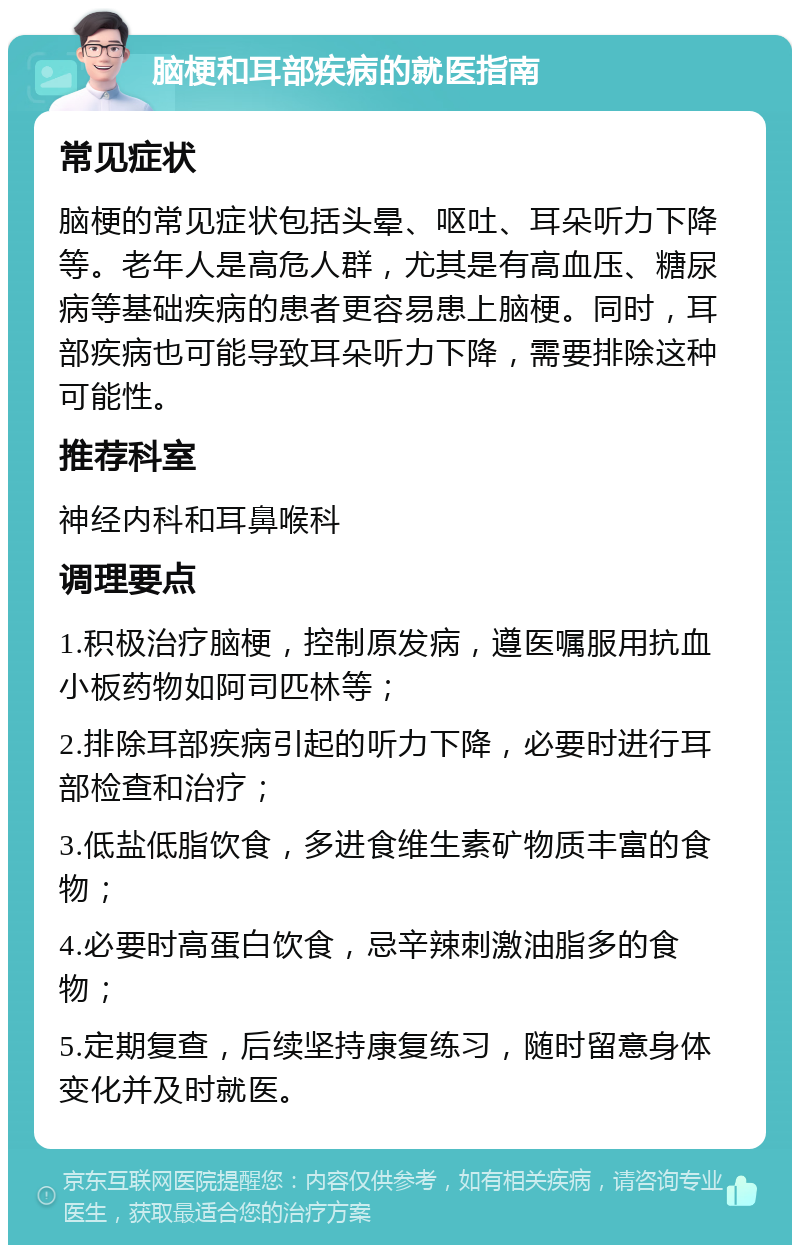 脑梗和耳部疾病的就医指南 常见症状 脑梗的常见症状包括头晕、呕吐、耳朵听力下降等。老年人是高危人群，尤其是有高血压、糖尿病等基础疾病的患者更容易患上脑梗。同时，耳部疾病也可能导致耳朵听力下降，需要排除这种可能性。 推荐科室 神经内科和耳鼻喉科 调理要点 1.积极治疗脑梗，控制原发病，遵医嘱服用抗血小板药物如阿司匹林等； 2.排除耳部疾病引起的听力下降，必要时进行耳部检查和治疗； 3.低盐低脂饮食，多进食维生素矿物质丰富的食物； 4.必要时高蛋白饮食，忌辛辣刺激油脂多的食物； 5.定期复查，后续坚持康复练习，随时留意身体变化并及时就医。