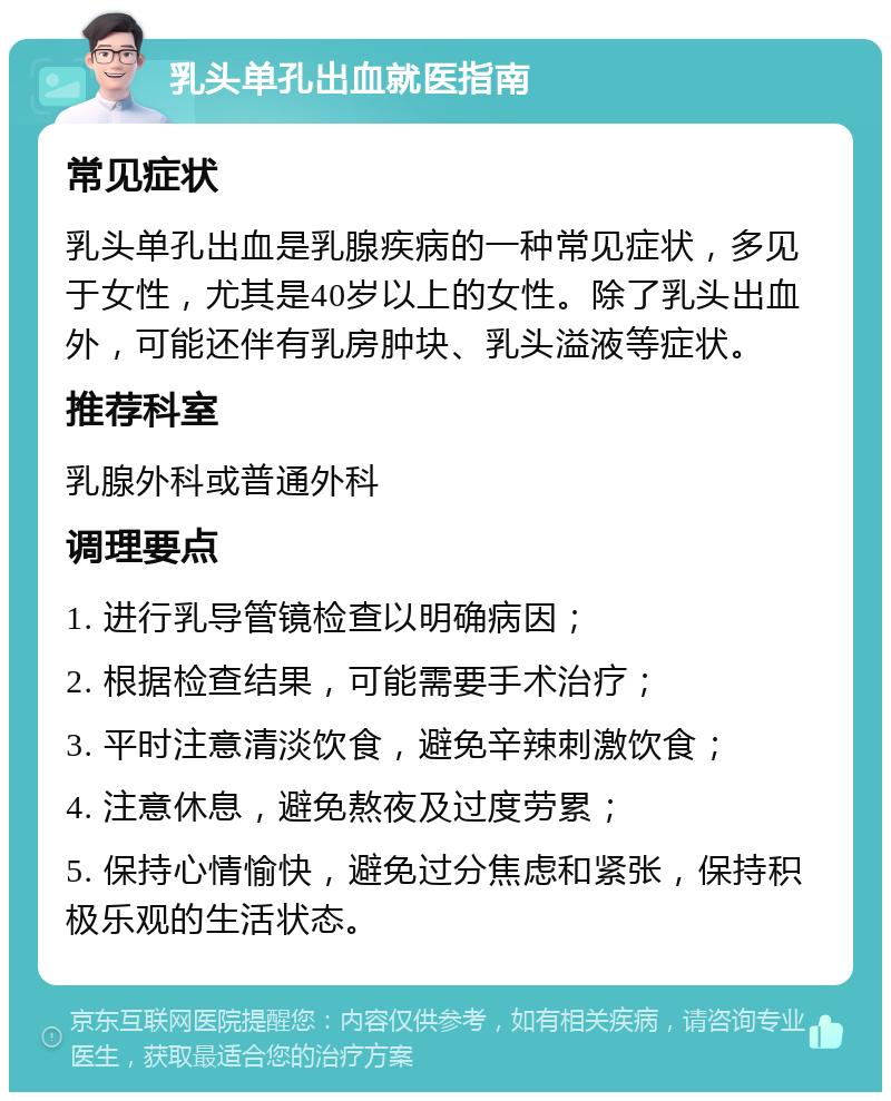 乳头单孔出血就医指南 常见症状 乳头单孔出血是乳腺疾病的一种常见症状，多见于女性，尤其是40岁以上的女性。除了乳头出血外，可能还伴有乳房肿块、乳头溢液等症状。 推荐科室 乳腺外科或普通外科 调理要点 1. 进行乳导管镜检查以明确病因； 2. 根据检查结果，可能需要手术治疗； 3. 平时注意清淡饮食，避免辛辣刺激饮食； 4. 注意休息，避免熬夜及过度劳累； 5. 保持心情愉快，避免过分焦虑和紧张，保持积极乐观的生活状态。