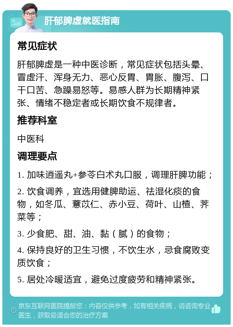 肝郁脾虚就医指南 常见症状 肝郁脾虚是一种中医诊断，常见症状包括头晕、冒虚汗、浑身无力、恶心反胃、胃胀、腹泻、口干口苦、急躁易怒等。易感人群为长期精神紧张、情绪不稳定者或长期饮食不规律者。 推荐科室 中医科 调理要点 1. 加味逍遥丸+参苓白术丸口服，调理肝脾功能； 2. 饮食调养，宜选用健脾助运、祛湿化痰的食物，如冬瓜、薏苡仁、赤小豆、荷叶、山楂、荠菜等； 3. 少食肥、甜、油、黏（腻）的食物； 4. 保持良好的卫生习惯，不饮生水，忌食腐败变质饮食； 5. 居处冷暖适宜，避免过度疲劳和精神紧张。