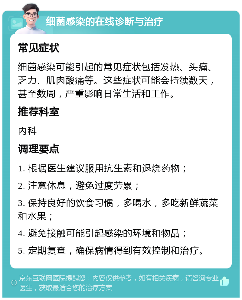 细菌感染的在线诊断与治疗 常见症状 细菌感染可能引起的常见症状包括发热、头痛、乏力、肌肉酸痛等。这些症状可能会持续数天，甚至数周，严重影响日常生活和工作。 推荐科室 内科 调理要点 1. 根据医生建议服用抗生素和退烧药物； 2. 注意休息，避免过度劳累； 3. 保持良好的饮食习惯，多喝水，多吃新鲜蔬菜和水果； 4. 避免接触可能引起感染的环境和物品； 5. 定期复查，确保病情得到有效控制和治疗。