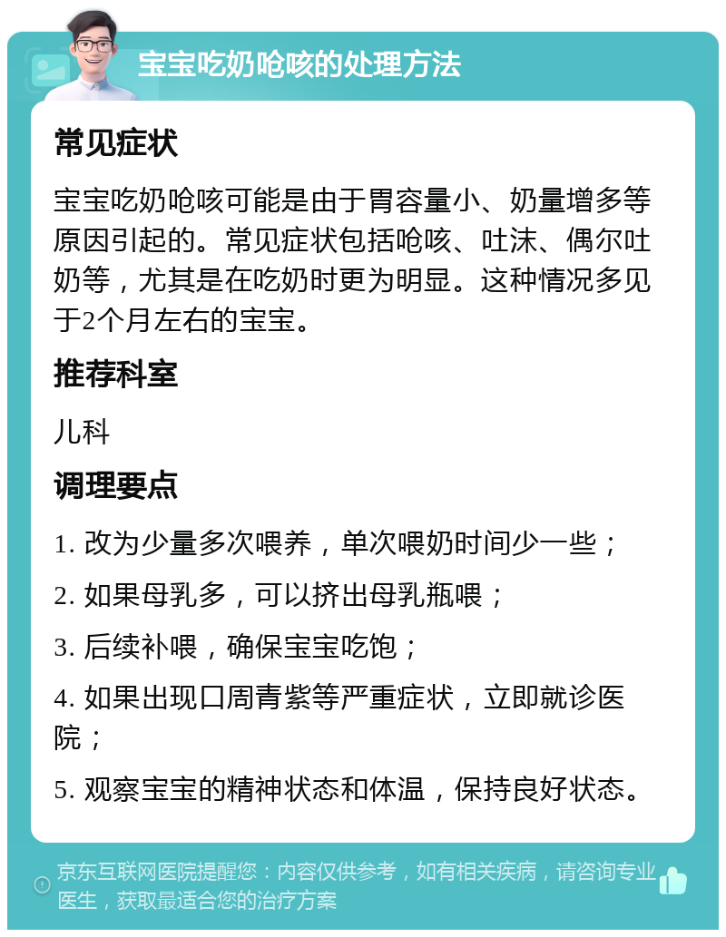 宝宝吃奶呛咳的处理方法 常见症状 宝宝吃奶呛咳可能是由于胃容量小、奶量增多等原因引起的。常见症状包括呛咳、吐沫、偶尔吐奶等，尤其是在吃奶时更为明显。这种情况多见于2个月左右的宝宝。 推荐科室 儿科 调理要点 1. 改为少量多次喂养，单次喂奶时间少一些； 2. 如果母乳多，可以挤出母乳瓶喂； 3. 后续补喂，确保宝宝吃饱； 4. 如果出现口周青紫等严重症状，立即就诊医院； 5. 观察宝宝的精神状态和体温，保持良好状态。