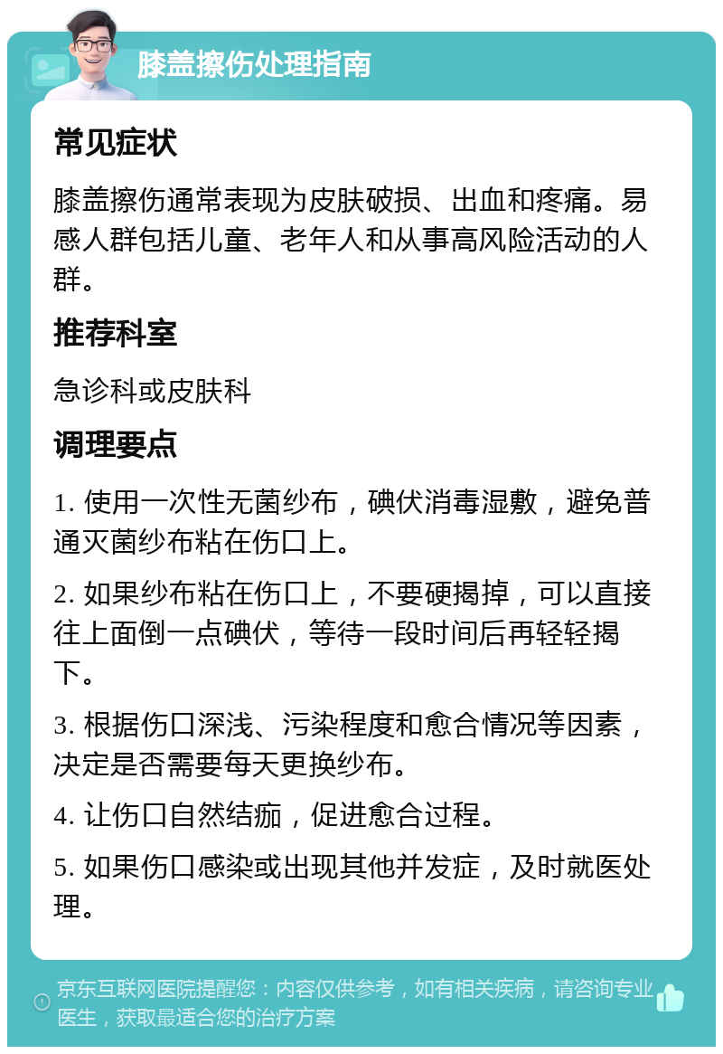 膝盖擦伤处理指南 常见症状 膝盖擦伤通常表现为皮肤破损、出血和疼痛。易感人群包括儿童、老年人和从事高风险活动的人群。 推荐科室 急诊科或皮肤科 调理要点 1. 使用一次性无菌纱布，碘伏消毒湿敷，避免普通灭菌纱布粘在伤口上。 2. 如果纱布粘在伤口上，不要硬揭掉，可以直接往上面倒一点碘伏，等待一段时间后再轻轻揭下。 3. 根据伤口深浅、污染程度和愈合情况等因素，决定是否需要每天更换纱布。 4. 让伤口自然结痂，促进愈合过程。 5. 如果伤口感染或出现其他并发症，及时就医处理。