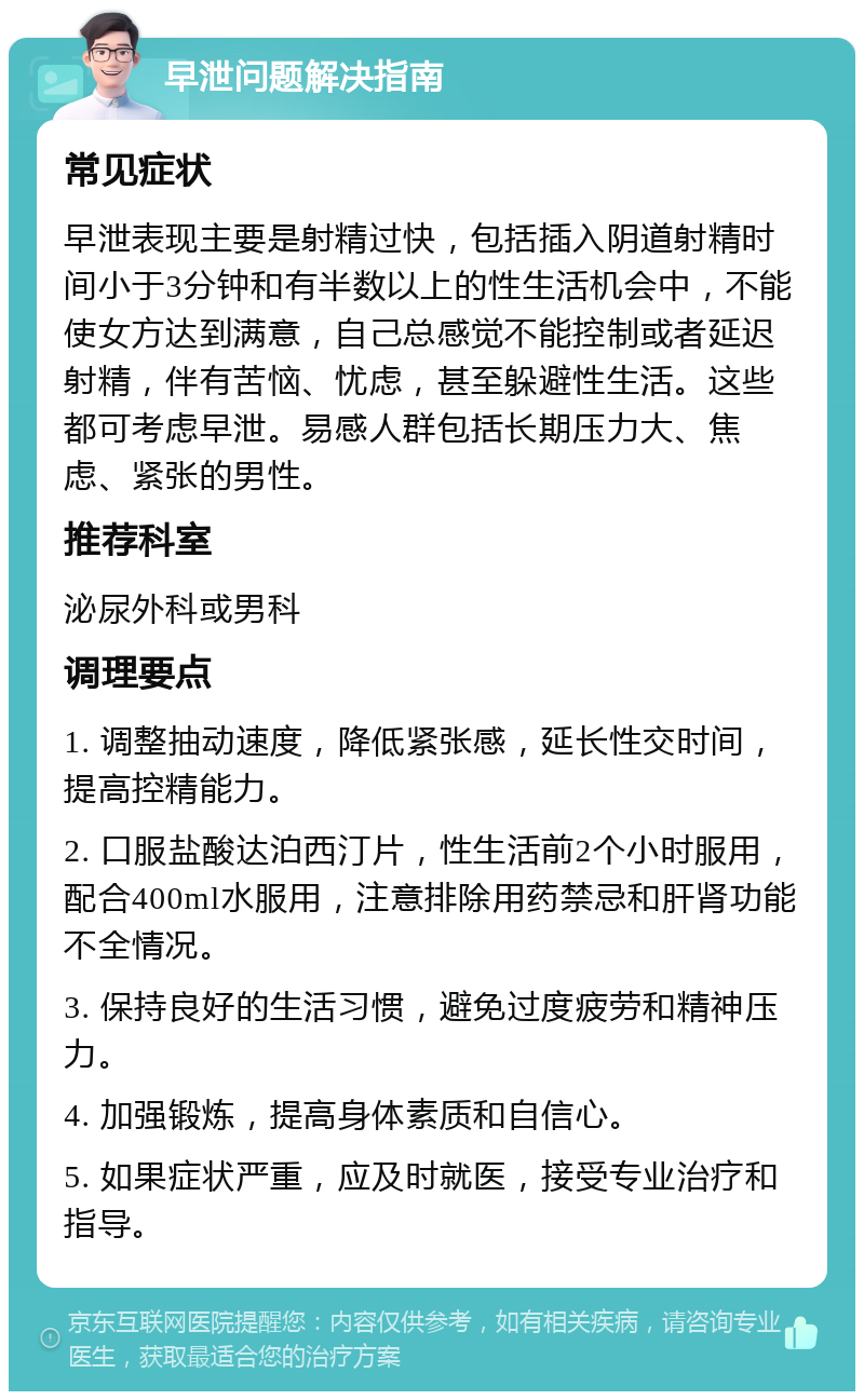 早泄问题解决指南 常见症状 早泄表现主要是射精过快，包括插入阴道射精时间小于3分钟和有半数以上的性生活机会中，不能使女方达到满意，自己总感觉不能控制或者延迟射精，伴有苦恼、忧虑，甚至躲避性生活。这些都可考虑早泄。易感人群包括长期压力大、焦虑、紧张的男性。 推荐科室 泌尿外科或男科 调理要点 1. 调整抽动速度，降低紧张感，延长性交时间，提高控精能力。 2. 口服盐酸达泊西汀片，性生活前2个小时服用，配合400ml水服用，注意排除用药禁忌和肝肾功能不全情况。 3. 保持良好的生活习惯，避免过度疲劳和精神压力。 4. 加强锻炼，提高身体素质和自信心。 5. 如果症状严重，应及时就医，接受专业治疗和指导。