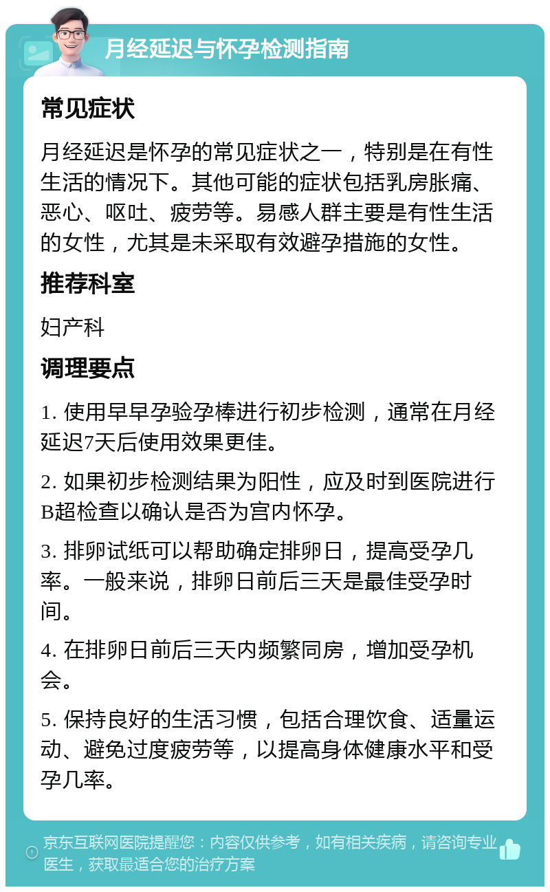 月经延迟与怀孕检测指南 常见症状 月经延迟是怀孕的常见症状之一，特别是在有性生活的情况下。其他可能的症状包括乳房胀痛、恶心、呕吐、疲劳等。易感人群主要是有性生活的女性，尤其是未采取有效避孕措施的女性。 推荐科室 妇产科 调理要点 1. 使用早早孕验孕棒进行初步检测，通常在月经延迟7天后使用效果更佳。 2. 如果初步检测结果为阳性，应及时到医院进行B超检查以确认是否为宫内怀孕。 3. 排卵试纸可以帮助确定排卵日，提高受孕几率。一般来说，排卵日前后三天是最佳受孕时间。 4. 在排卵日前后三天内频繁同房，增加受孕机会。 5. 保持良好的生活习惯，包括合理饮食、适量运动、避免过度疲劳等，以提高身体健康水平和受孕几率。