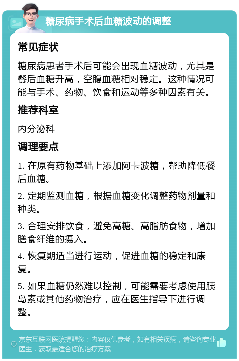 糖尿病手术后血糖波动的调整 常见症状 糖尿病患者手术后可能会出现血糖波动，尤其是餐后血糖升高，空腹血糖相对稳定。这种情况可能与手术、药物、饮食和运动等多种因素有关。 推荐科室 内分泌科 调理要点 1. 在原有药物基础上添加阿卡波糖，帮助降低餐后血糖。 2. 定期监测血糖，根据血糖变化调整药物剂量和种类。 3. 合理安排饮食，避免高糖、高脂肪食物，增加膳食纤维的摄入。 4. 恢复期适当进行运动，促进血糖的稳定和康复。 5. 如果血糖仍然难以控制，可能需要考虑使用胰岛素或其他药物治疗，应在医生指导下进行调整。