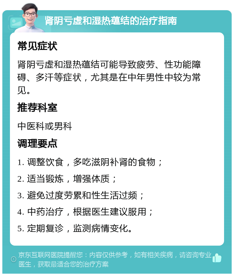 肾阴亏虚和湿热蕴结的治疗指南 常见症状 肾阴亏虚和湿热蕴结可能导致疲劳、性功能障碍、多汗等症状，尤其是在中年男性中较为常见。 推荐科室 中医科或男科 调理要点 1. 调整饮食，多吃滋阴补肾的食物； 2. 适当锻炼，增强体质； 3. 避免过度劳累和性生活过频； 4. 中药治疗，根据医生建议服用； 5. 定期复诊，监测病情变化。