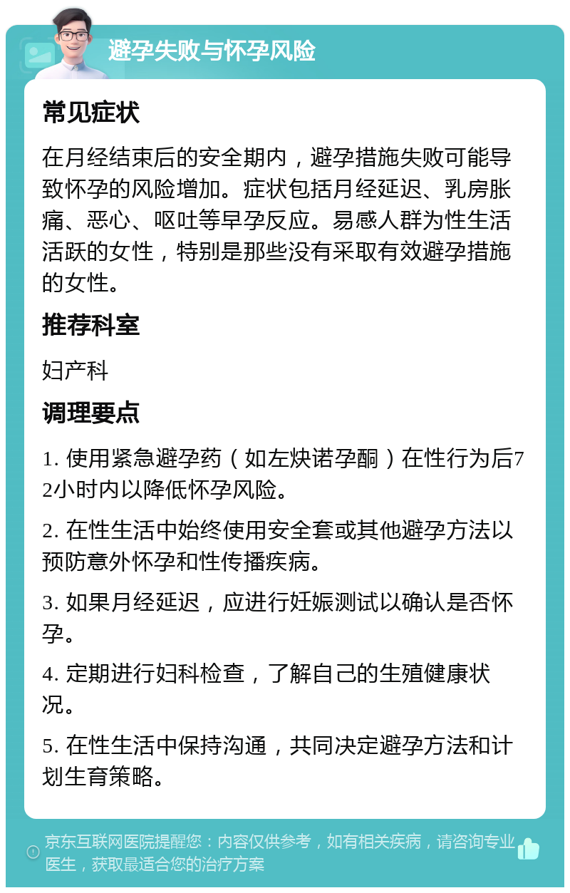 避孕失败与怀孕风险 常见症状 在月经结束后的安全期内，避孕措施失败可能导致怀孕的风险增加。症状包括月经延迟、乳房胀痛、恶心、呕吐等早孕反应。易感人群为性生活活跃的女性，特别是那些没有采取有效避孕措施的女性。 推荐科室 妇产科 调理要点 1. 使用紧急避孕药（如左炔诺孕酮）在性行为后72小时内以降低怀孕风险。 2. 在性生活中始终使用安全套或其他避孕方法以预防意外怀孕和性传播疾病。 3. 如果月经延迟，应进行妊娠测试以确认是否怀孕。 4. 定期进行妇科检查，了解自己的生殖健康状况。 5. 在性生活中保持沟通，共同决定避孕方法和计划生育策略。