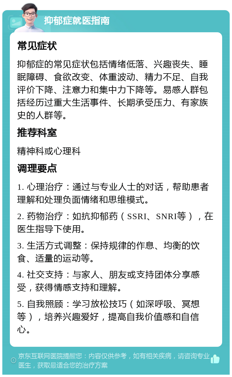 抑郁症就医指南 常见症状 抑郁症的常见症状包括情绪低落、兴趣丧失、睡眠障碍、食欲改变、体重波动、精力不足、自我评价下降、注意力和集中力下降等。易感人群包括经历过重大生活事件、长期承受压力、有家族史的人群等。 推荐科室 精神科或心理科 调理要点 1. 心理治疗：通过与专业人士的对话，帮助患者理解和处理负面情绪和思维模式。 2. 药物治疗：如抗抑郁药（SSRI、SNRI等），在医生指导下使用。 3. 生活方式调整：保持规律的作息、均衡的饮食、适量的运动等。 4. 社交支持：与家人、朋友或支持团体分享感受，获得情感支持和理解。 5. 自我照顾：学习放松技巧（如深呼吸、冥想等），培养兴趣爱好，提高自我价值感和自信心。