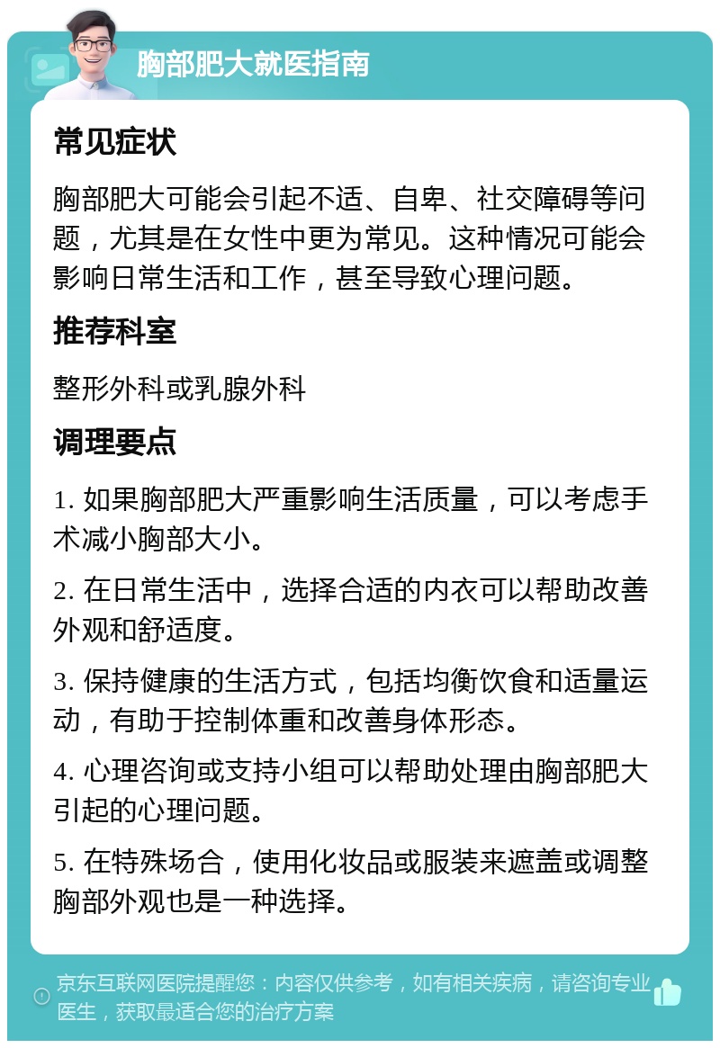 胸部肥大就医指南 常见症状 胸部肥大可能会引起不适、自卑、社交障碍等问题，尤其是在女性中更为常见。这种情况可能会影响日常生活和工作，甚至导致心理问题。 推荐科室 整形外科或乳腺外科 调理要点 1. 如果胸部肥大严重影响生活质量，可以考虑手术减小胸部大小。 2. 在日常生活中，选择合适的内衣可以帮助改善外观和舒适度。 3. 保持健康的生活方式，包括均衡饮食和适量运动，有助于控制体重和改善身体形态。 4. 心理咨询或支持小组可以帮助处理由胸部肥大引起的心理问题。 5. 在特殊场合，使用化妆品或服装来遮盖或调整胸部外观也是一种选择。