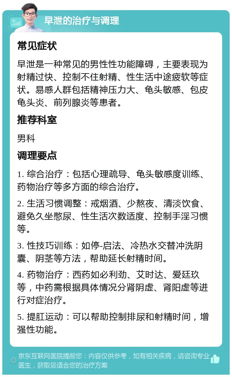 早泄的治疗与调理 常见症状 早泄是一种常见的男性性功能障碍，主要表现为射精过快、控制不住射精、性生活中途疲软等症状。易感人群包括精神压力大、龟头敏感、包皮龟头炎、前列腺炎等患者。 推荐科室 男科 调理要点 1. 综合治疗：包括心理疏导、龟头敏感度训练、药物治疗等多方面的综合治疗。 2. 生活习惯调整：戒烟酒、少熬夜、清淡饮食、避免久坐憋尿、性生活次数适度、控制手淫习惯等。 3. 性技巧训练：如停-启法、冷热水交替冲洗阴囊、阴茎等方法，帮助延长射精时间。 4. 药物治疗：西药如必利劲、艾时达、爱廷玖等，中药需根据具体情况分肾阴虚、肾阳虚等进行对症治疗。 5. 提肛运动：可以帮助控制排尿和射精时间，增强性功能。