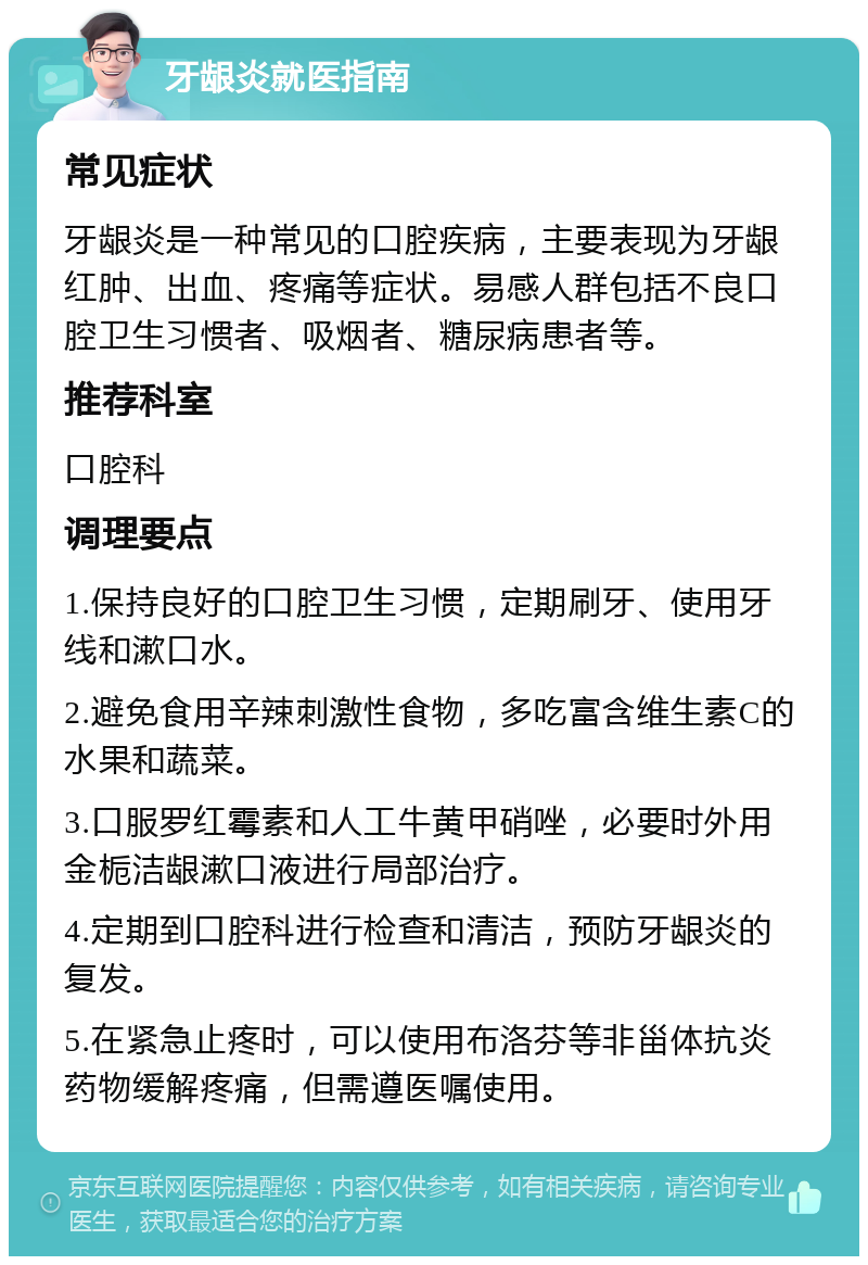 牙龈炎就医指南 常见症状 牙龈炎是一种常见的口腔疾病，主要表现为牙龈红肿、出血、疼痛等症状。易感人群包括不良口腔卫生习惯者、吸烟者、糖尿病患者等。 推荐科室 口腔科 调理要点 1.保持良好的口腔卫生习惯，定期刷牙、使用牙线和漱口水。 2.避免食用辛辣刺激性食物，多吃富含维生素C的水果和蔬菜。 3.口服罗红霉素和人工牛黄甲硝唑，必要时外用金栀洁龈漱口液进行局部治疗。 4.定期到口腔科进行检查和清洁，预防牙龈炎的复发。 5.在紧急止疼时，可以使用布洛芬等非甾体抗炎药物缓解疼痛，但需遵医嘱使用。