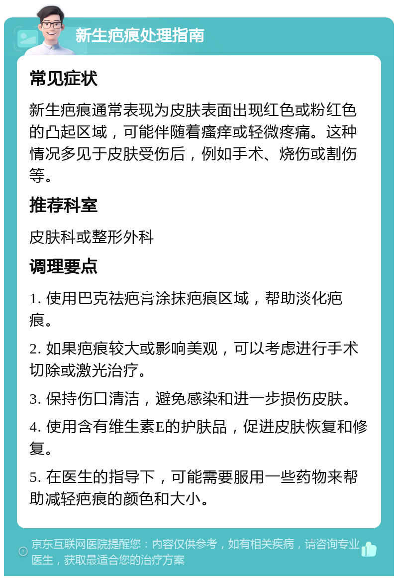 新生疤痕处理指南 常见症状 新生疤痕通常表现为皮肤表面出现红色或粉红色的凸起区域，可能伴随着瘙痒或轻微疼痛。这种情况多见于皮肤受伤后，例如手术、烧伤或割伤等。 推荐科室 皮肤科或整形外科 调理要点 1. 使用巴克祛疤膏涂抹疤痕区域，帮助淡化疤痕。 2. 如果疤痕较大或影响美观，可以考虑进行手术切除或激光治疗。 3. 保持伤口清洁，避免感染和进一步损伤皮肤。 4. 使用含有维生素E的护肤品，促进皮肤恢复和修复。 5. 在医生的指导下，可能需要服用一些药物来帮助减轻疤痕的颜色和大小。