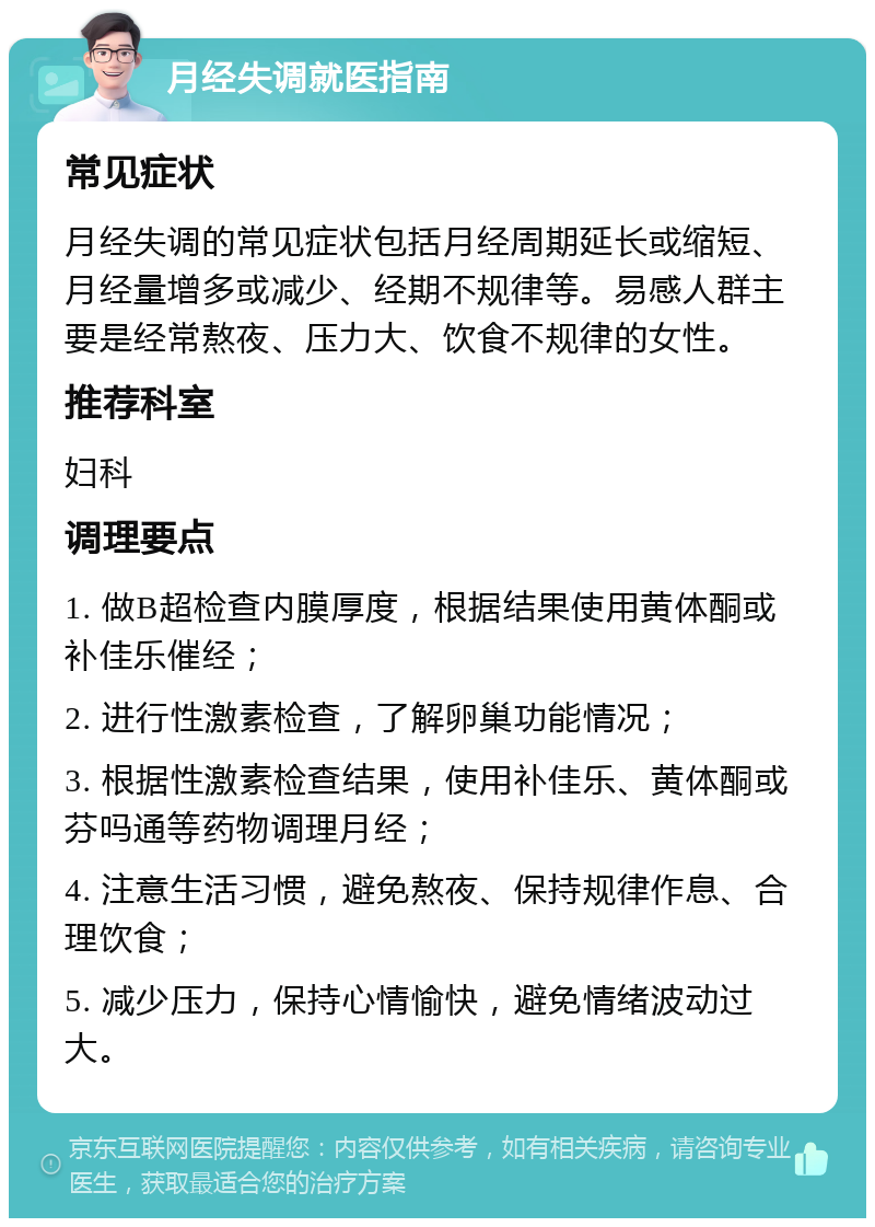 月经失调就医指南 常见症状 月经失调的常见症状包括月经周期延长或缩短、月经量增多或减少、经期不规律等。易感人群主要是经常熬夜、压力大、饮食不规律的女性。 推荐科室 妇科 调理要点 1. 做B超检查内膜厚度，根据结果使用黄体酮或补佳乐催经； 2. 进行性激素检查，了解卵巢功能情况； 3. 根据性激素检查结果，使用补佳乐、黄体酮或芬吗通等药物调理月经； 4. 注意生活习惯，避免熬夜、保持规律作息、合理饮食； 5. 减少压力，保持心情愉快，避免情绪波动过大。