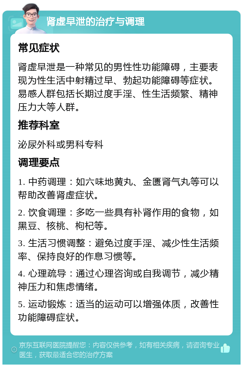 肾虚早泄的治疗与调理 常见症状 肾虚早泄是一种常见的男性性功能障碍，主要表现为性生活中射精过早、勃起功能障碍等症状。易感人群包括长期过度手淫、性生活频繁、精神压力大等人群。 推荐科室 泌尿外科或男科专科 调理要点 1. 中药调理：如六味地黄丸、金匮肾气丸等可以帮助改善肾虚症状。 2. 饮食调理：多吃一些具有补肾作用的食物，如黑豆、核桃、枸杞等。 3. 生活习惯调整：避免过度手淫、减少性生活频率、保持良好的作息习惯等。 4. 心理疏导：通过心理咨询或自我调节，减少精神压力和焦虑情绪。 5. 运动锻炼：适当的运动可以增强体质，改善性功能障碍症状。