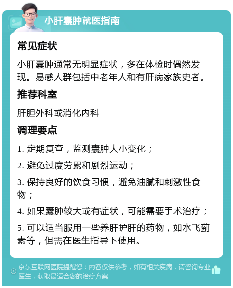 小肝囊肿就医指南 常见症状 小肝囊肿通常无明显症状，多在体检时偶然发现。易感人群包括中老年人和有肝病家族史者。 推荐科室 肝胆外科或消化内科 调理要点 1. 定期复查，监测囊肿大小变化； 2. 避免过度劳累和剧烈运动； 3. 保持良好的饮食习惯，避免油腻和刺激性食物； 4. 如果囊肿较大或有症状，可能需要手术治疗； 5. 可以适当服用一些养肝护肝的药物，如水飞蓟素等，但需在医生指导下使用。