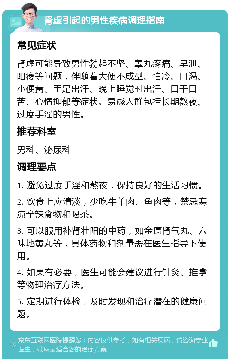 肾虚引起的男性疾病调理指南 常见症状 肾虚可能导致男性勃起不坚、睾丸疼痛、早泄、阳痿等问题，伴随着大便不成型、怕冷、口渴、小便黄、手足出汗、晚上睡觉时出汗、口干口苦、心情抑郁等症状。易感人群包括长期熬夜、过度手淫的男性。 推荐科室 男科、泌尿科 调理要点 1. 避免过度手淫和熬夜，保持良好的生活习惯。 2. 饮食上应清淡，少吃牛羊肉、鱼肉等，禁忌寒凉辛辣食物和喝茶。 3. 可以服用补肾壮阳的中药，如金匮肾气丸、六味地黄丸等，具体药物和剂量需在医生指导下使用。 4. 如果有必要，医生可能会建议进行针灸、推拿等物理治疗方法。 5. 定期进行体检，及时发现和治疗潜在的健康问题。