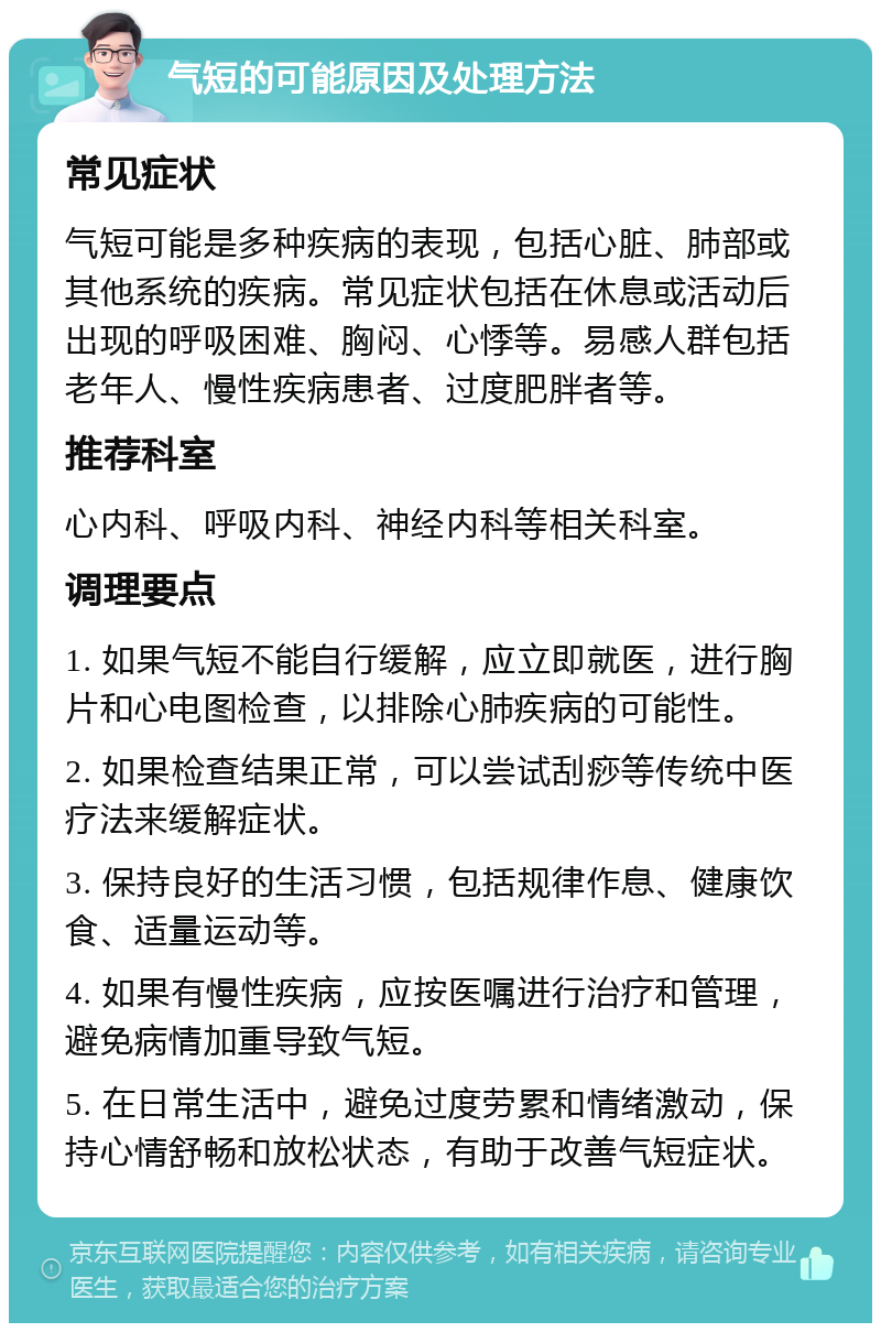 气短的可能原因及处理方法 常见症状 气短可能是多种疾病的表现，包括心脏、肺部或其他系统的疾病。常见症状包括在休息或活动后出现的呼吸困难、胸闷、心悸等。易感人群包括老年人、慢性疾病患者、过度肥胖者等。 推荐科室 心内科、呼吸内科、神经内科等相关科室。 调理要点 1. 如果气短不能自行缓解，应立即就医，进行胸片和心电图检查，以排除心肺疾病的可能性。 2. 如果检查结果正常，可以尝试刮痧等传统中医疗法来缓解症状。 3. 保持良好的生活习惯，包括规律作息、健康饮食、适量运动等。 4. 如果有慢性疾病，应按医嘱进行治疗和管理，避免病情加重导致气短。 5. 在日常生活中，避免过度劳累和情绪激动，保持心情舒畅和放松状态，有助于改善气短症状。