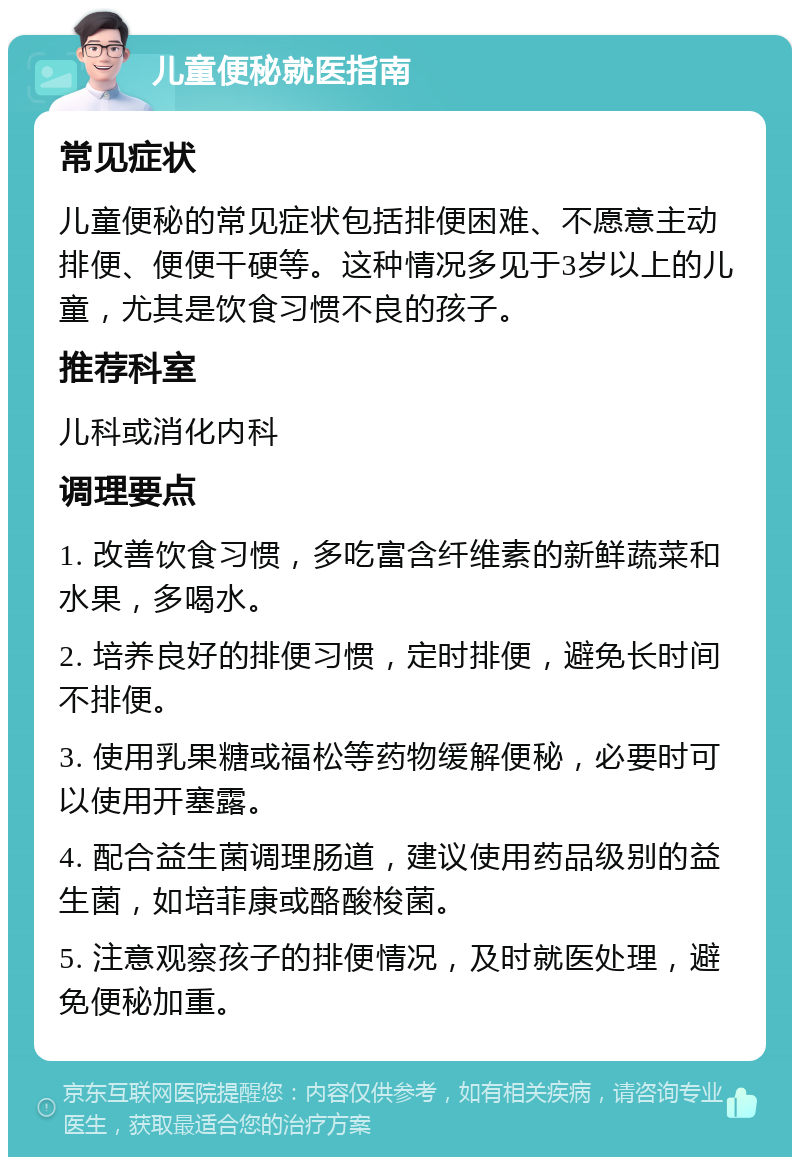 儿童便秘就医指南 常见症状 儿童便秘的常见症状包括排便困难、不愿意主动排便、便便干硬等。这种情况多见于3岁以上的儿童，尤其是饮食习惯不良的孩子。 推荐科室 儿科或消化内科 调理要点 1. 改善饮食习惯，多吃富含纤维素的新鲜蔬菜和水果，多喝水。 2. 培养良好的排便习惯，定时排便，避免长时间不排便。 3. 使用乳果糖或福松等药物缓解便秘，必要时可以使用开塞露。 4. 配合益生菌调理肠道，建议使用药品级别的益生菌，如培菲康或酪酸梭菌。 5. 注意观察孩子的排便情况，及时就医处理，避免便秘加重。