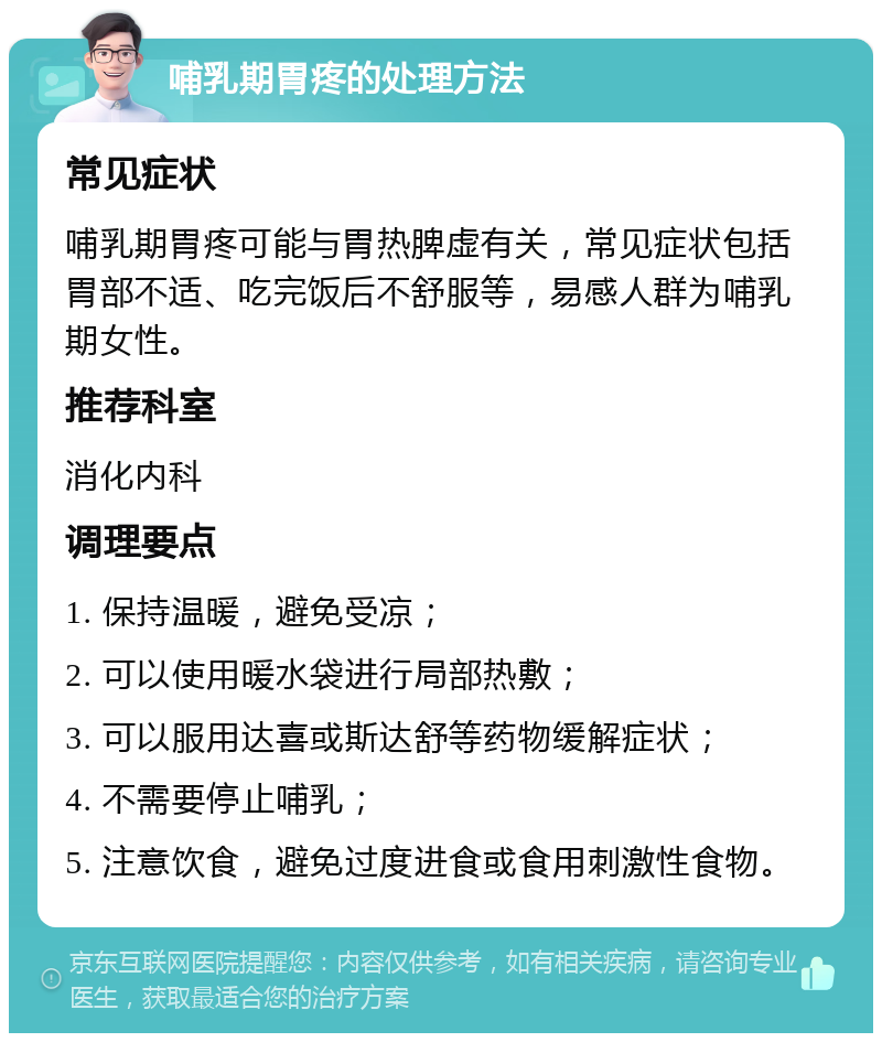 哺乳期胃疼的处理方法 常见症状 哺乳期胃疼可能与胃热脾虚有关，常见症状包括胃部不适、吃完饭后不舒服等，易感人群为哺乳期女性。 推荐科室 消化内科 调理要点 1. 保持温暖，避免受凉； 2. 可以使用暖水袋进行局部热敷； 3. 可以服用达喜或斯达舒等药物缓解症状； 4. 不需要停止哺乳； 5. 注意饮食，避免过度进食或食用刺激性食物。