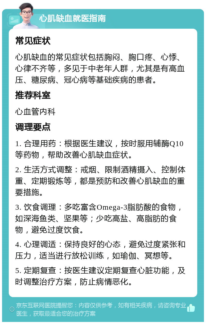 心肌缺血就医指南 常见症状 心肌缺血的常见症状包括胸闷、胸口疼、心悸、心律不齐等，多见于中老年人群，尤其是有高血压、糖尿病、冠心病等基础疾病的患者。 推荐科室 心血管内科 调理要点 1. 合理用药：根据医生建议，按时服用辅酶Q10等药物，帮助改善心肌缺血症状。 2. 生活方式调整：戒烟、限制酒精摄入、控制体重、定期锻炼等，都是预防和改善心肌缺血的重要措施。 3. 饮食调理：多吃富含Omega-3脂肪酸的食物，如深海鱼类、坚果等；少吃高盐、高脂肪的食物，避免过度饮食。 4. 心理调适：保持良好的心态，避免过度紧张和压力，适当进行放松训练，如瑜伽、冥想等。 5. 定期复查：按医生建议定期复查心脏功能，及时调整治疗方案，防止病情恶化。