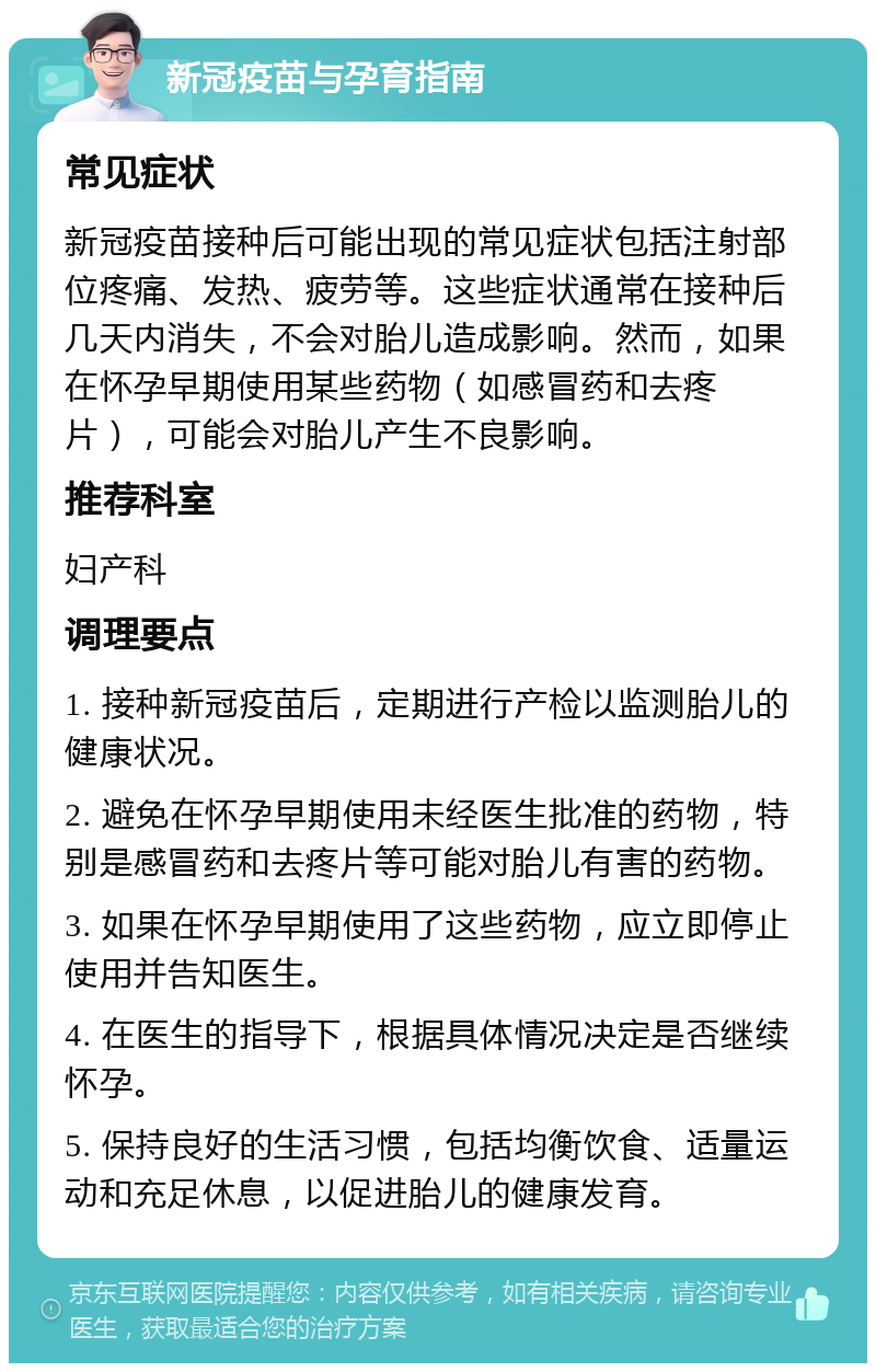 新冠疫苗与孕育指南 常见症状 新冠疫苗接种后可能出现的常见症状包括注射部位疼痛、发热、疲劳等。这些症状通常在接种后几天内消失，不会对胎儿造成影响。然而，如果在怀孕早期使用某些药物（如感冒药和去疼片），可能会对胎儿产生不良影响。 推荐科室 妇产科 调理要点 1. 接种新冠疫苗后，定期进行产检以监测胎儿的健康状况。 2. 避免在怀孕早期使用未经医生批准的药物，特别是感冒药和去疼片等可能对胎儿有害的药物。 3. 如果在怀孕早期使用了这些药物，应立即停止使用并告知医生。 4. 在医生的指导下，根据具体情况决定是否继续怀孕。 5. 保持良好的生活习惯，包括均衡饮食、适量运动和充足休息，以促进胎儿的健康发育。