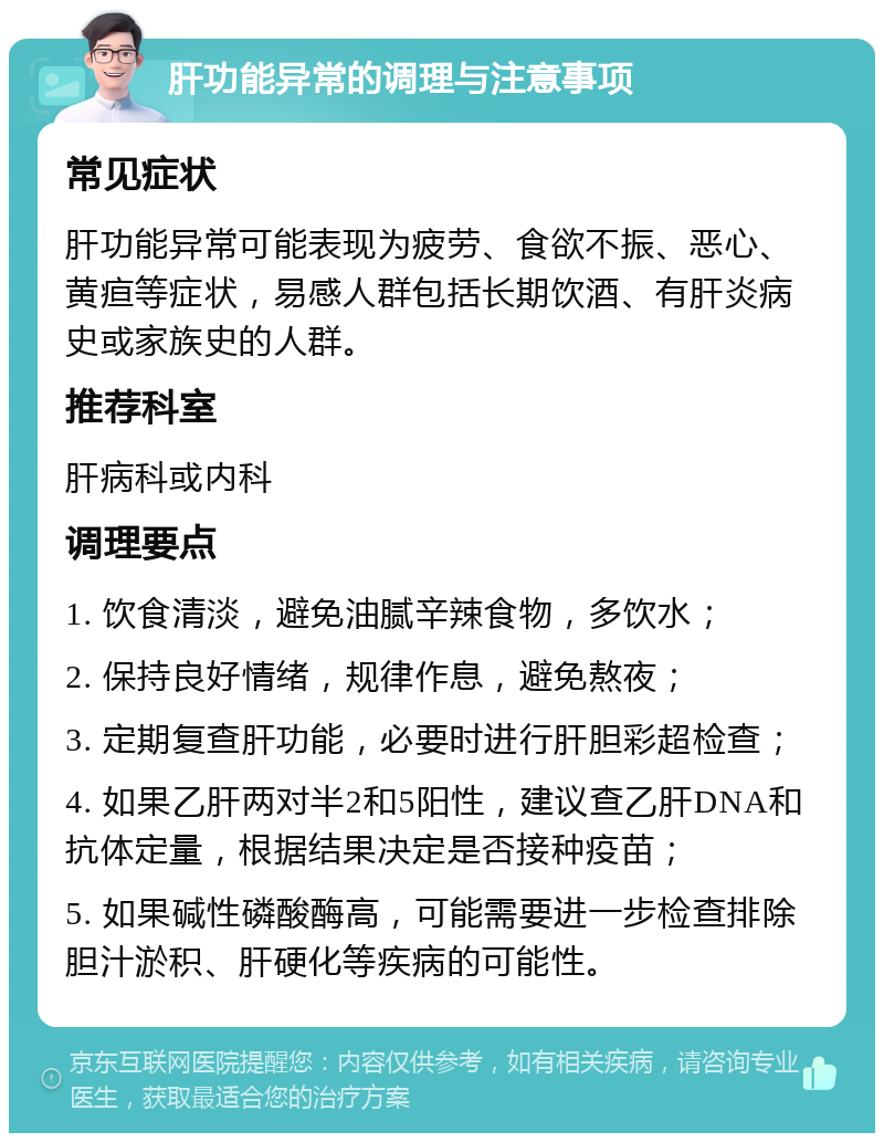 肝功能异常的调理与注意事项 常见症状 肝功能异常可能表现为疲劳、食欲不振、恶心、黄疸等症状，易感人群包括长期饮酒、有肝炎病史或家族史的人群。 推荐科室 肝病科或内科 调理要点 1. 饮食清淡，避免油腻辛辣食物，多饮水； 2. 保持良好情绪，规律作息，避免熬夜； 3. 定期复查肝功能，必要时进行肝胆彩超检查； 4. 如果乙肝两对半2和5阳性，建议查乙肝DNA和抗体定量，根据结果决定是否接种疫苗； 5. 如果碱性磷酸酶高，可能需要进一步检查排除胆汁淤积、肝硬化等疾病的可能性。