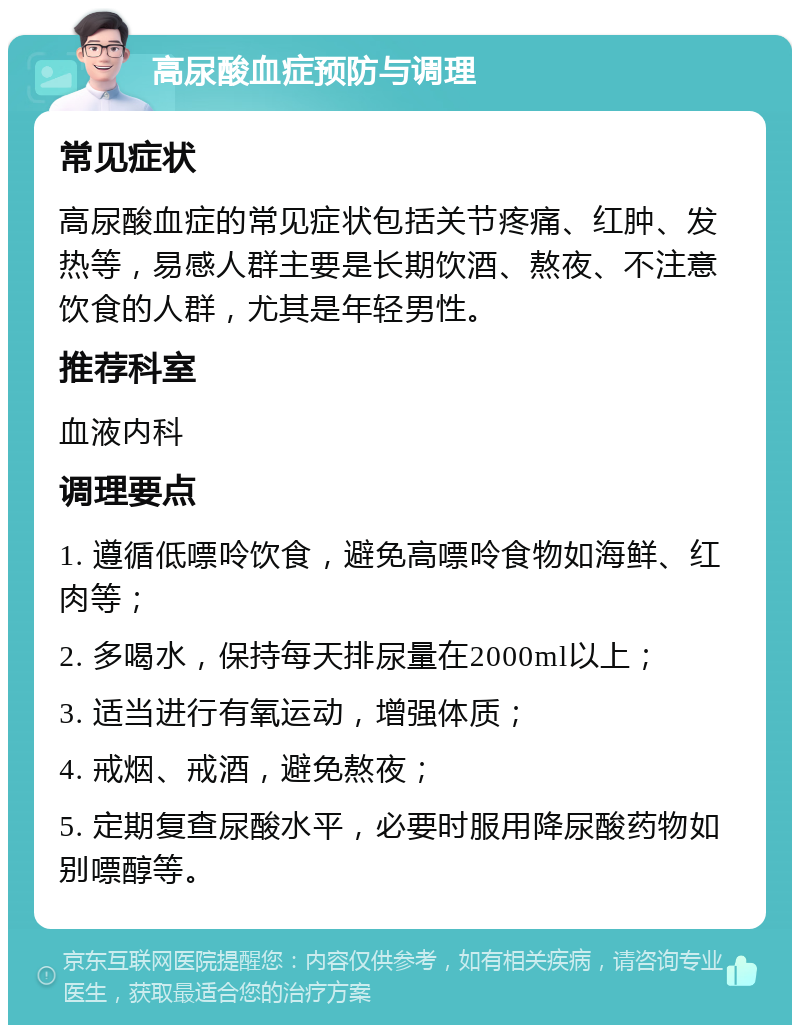 高尿酸血症预防与调理 常见症状 高尿酸血症的常见症状包括关节疼痛、红肿、发热等，易感人群主要是长期饮酒、熬夜、不注意饮食的人群，尤其是年轻男性。 推荐科室 血液内科 调理要点 1. 遵循低嘌呤饮食，避免高嘌呤食物如海鲜、红肉等； 2. 多喝水，保持每天排尿量在2000ml以上； 3. 适当进行有氧运动，增强体质； 4. 戒烟、戒酒，避免熬夜； 5. 定期复查尿酸水平，必要时服用降尿酸药物如别嘌醇等。