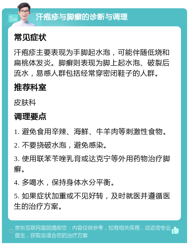 汗疱疹与脚癣的诊断与调理 常见症状 汗疱疹主要表现为手脚起水泡，可能伴随低烧和扁桃体发炎。脚癣则表现为脚上起水泡、破裂后流水，易感人群包括经常穿密闭鞋子的人群。 推荐科室 皮肤科 调理要点 1. 避免食用辛辣、海鲜、牛羊肉等刺激性食物。 2. 不要挠破水泡，避免感染。 3. 使用联苯苄唑乳膏或达克宁等外用药物治疗脚癣。 4. 多喝水，保持身体水分平衡。 5. 如果症状加重或不见好转，及时就医并遵循医生的治疗方案。