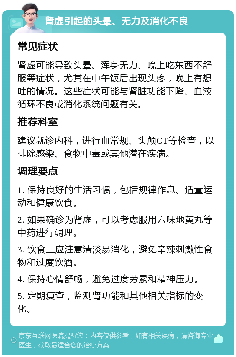 肾虚引起的头晕、无力及消化不良 常见症状 肾虚可能导致头晕、浑身无力、晚上吃东西不舒服等症状，尤其在中午饭后出现头疼，晚上有想吐的情况。这些症状可能与肾脏功能下降、血液循环不良或消化系统问题有关。 推荐科室 建议就诊内科，进行血常规、头颅CT等检查，以排除感染、食物中毒或其他潜在疾病。 调理要点 1. 保持良好的生活习惯，包括规律作息、适量运动和健康饮食。 2. 如果确诊为肾虚，可以考虑服用六味地黄丸等中药进行调理。 3. 饮食上应注意清淡易消化，避免辛辣刺激性食物和过度饮酒。 4. 保持心情舒畅，避免过度劳累和精神压力。 5. 定期复查，监测肾功能和其他相关指标的变化。