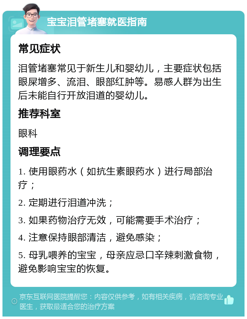 宝宝泪管堵塞就医指南 常见症状 泪管堵塞常见于新生儿和婴幼儿，主要症状包括眼屎增多、流泪、眼部红肿等。易感人群为出生后未能自行开放泪道的婴幼儿。 推荐科室 眼科 调理要点 1. 使用眼药水（如抗生素眼药水）进行局部治疗； 2. 定期进行泪道冲洗； 3. 如果药物治疗无效，可能需要手术治疗； 4. 注意保持眼部清洁，避免感染； 5. 母乳喂养的宝宝，母亲应忌口辛辣刺激食物，避免影响宝宝的恢复。