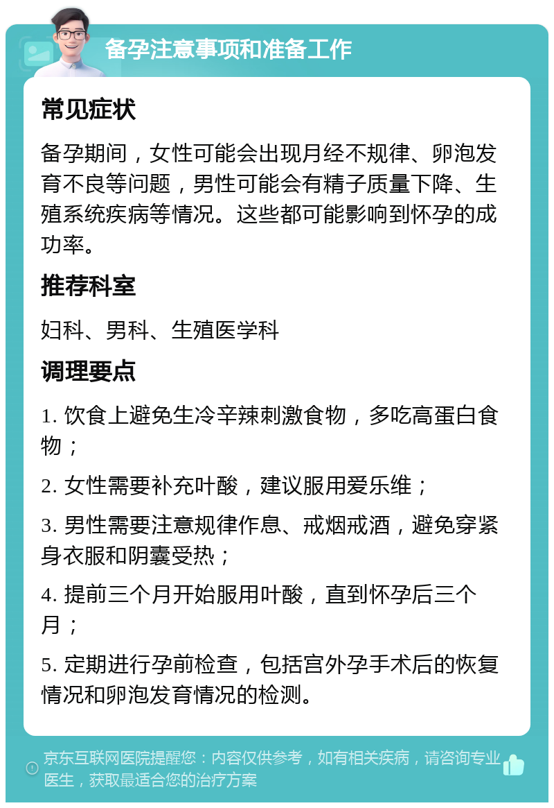 备孕注意事项和准备工作 常见症状 备孕期间，女性可能会出现月经不规律、卵泡发育不良等问题，男性可能会有精子质量下降、生殖系统疾病等情况。这些都可能影响到怀孕的成功率。 推荐科室 妇科、男科、生殖医学科 调理要点 1. 饮食上避免生冷辛辣刺激食物，多吃高蛋白食物； 2. 女性需要补充叶酸，建议服用爱乐维； 3. 男性需要注意规律作息、戒烟戒酒，避免穿紧身衣服和阴囊受热； 4. 提前三个月开始服用叶酸，直到怀孕后三个月； 5. 定期进行孕前检查，包括宫外孕手术后的恢复情况和卵泡发育情况的检测。