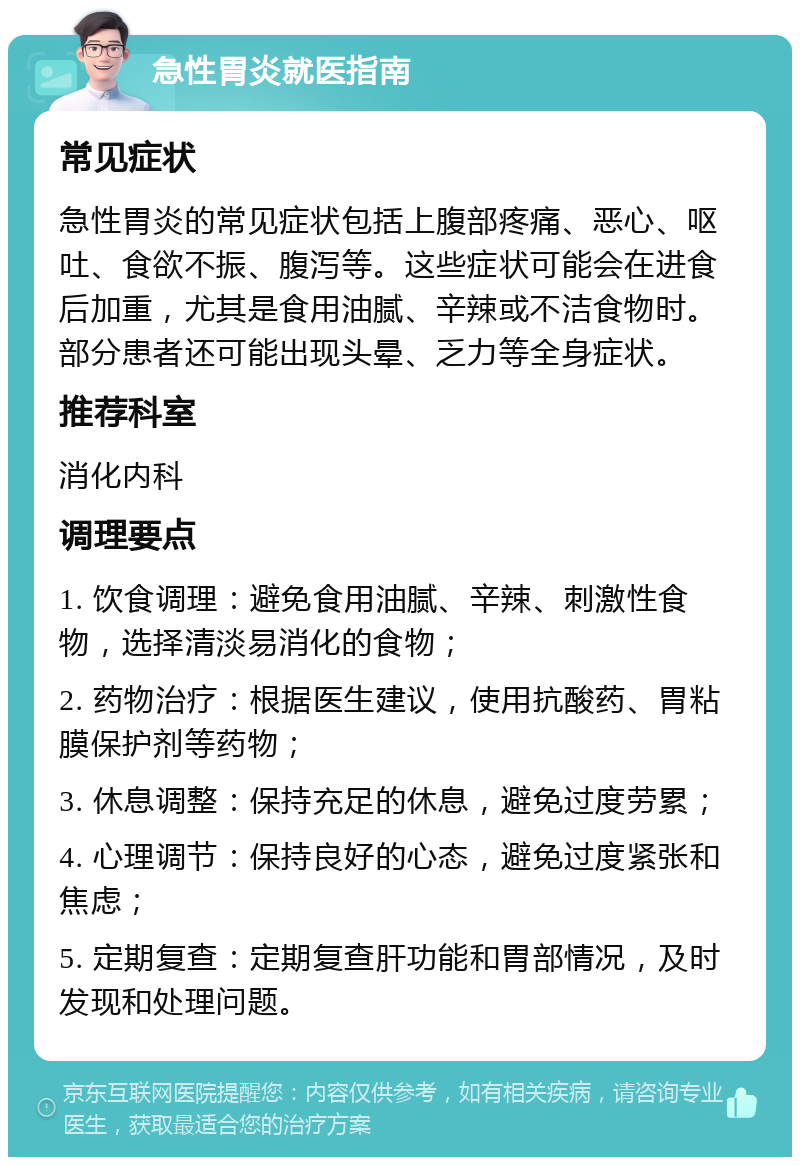 急性胃炎就医指南 常见症状 急性胃炎的常见症状包括上腹部疼痛、恶心、呕吐、食欲不振、腹泻等。这些症状可能会在进食后加重，尤其是食用油腻、辛辣或不洁食物时。部分患者还可能出现头晕、乏力等全身症状。 推荐科室 消化内科 调理要点 1. 饮食调理：避免食用油腻、辛辣、刺激性食物，选择清淡易消化的食物； 2. 药物治疗：根据医生建议，使用抗酸药、胃粘膜保护剂等药物； 3. 休息调整：保持充足的休息，避免过度劳累； 4. 心理调节：保持良好的心态，避免过度紧张和焦虑； 5. 定期复查：定期复查肝功能和胃部情况，及时发现和处理问题。