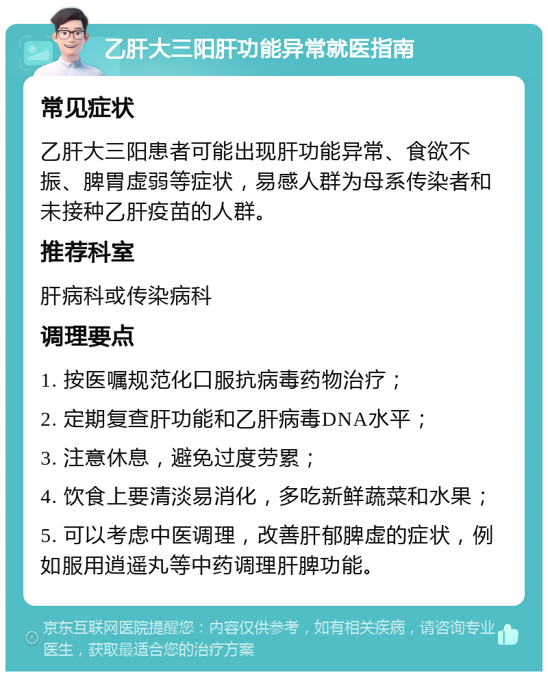 乙肝大三阳肝功能异常就医指南 常见症状 乙肝大三阳患者可能出现肝功能异常、食欲不振、脾胃虚弱等症状，易感人群为母系传染者和未接种乙肝疫苗的人群。 推荐科室 肝病科或传染病科 调理要点 1. 按医嘱规范化口服抗病毒药物治疗； 2. 定期复查肝功能和乙肝病毒DNA水平； 3. 注意休息，避免过度劳累； 4. 饮食上要清淡易消化，多吃新鲜蔬菜和水果； 5. 可以考虑中医调理，改善肝郁脾虚的症状，例如服用逍遥丸等中药调理肝脾功能。