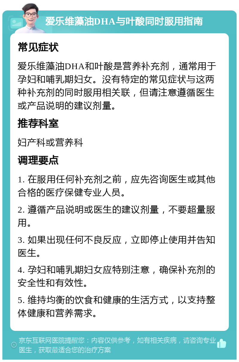 爱乐维藻油DHA与叶酸同时服用指南 常见症状 爱乐维藻油DHA和叶酸是营养补充剂，通常用于孕妇和哺乳期妇女。没有特定的常见症状与这两种补充剂的同时服用相关联，但请注意遵循医生或产品说明的建议剂量。 推荐科室 妇产科或营养科 调理要点 1. 在服用任何补充剂之前，应先咨询医生或其他合格的医疗保健专业人员。 2. 遵循产品说明或医生的建议剂量，不要超量服用。 3. 如果出现任何不良反应，立即停止使用并告知医生。 4. 孕妇和哺乳期妇女应特别注意，确保补充剂的安全性和有效性。 5. 维持均衡的饮食和健康的生活方式，以支持整体健康和营养需求。