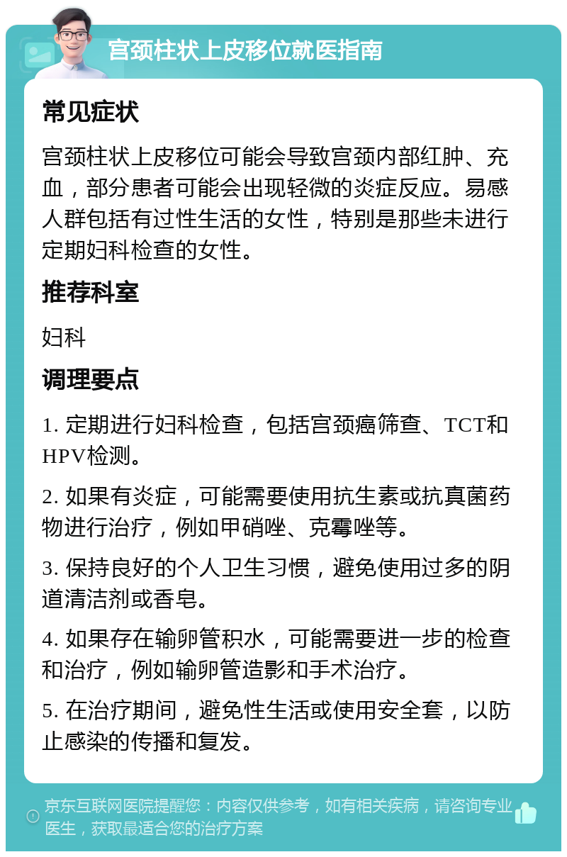 宫颈柱状上皮移位就医指南 常见症状 宫颈柱状上皮移位可能会导致宫颈内部红肿、充血，部分患者可能会出现轻微的炎症反应。易感人群包括有过性生活的女性，特别是那些未进行定期妇科检查的女性。 推荐科室 妇科 调理要点 1. 定期进行妇科检查，包括宫颈癌筛查、TCT和HPV检测。 2. 如果有炎症，可能需要使用抗生素或抗真菌药物进行治疗，例如甲硝唑、克霉唑等。 3. 保持良好的个人卫生习惯，避免使用过多的阴道清洁剂或香皂。 4. 如果存在输卵管积水，可能需要进一步的检查和治疗，例如输卵管造影和手术治疗。 5. 在治疗期间，避免性生活或使用安全套，以防止感染的传播和复发。