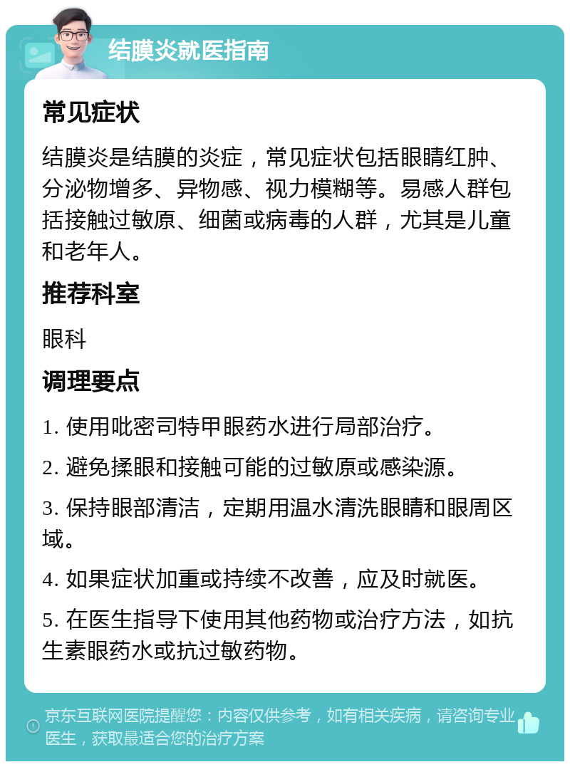 结膜炎就医指南 常见症状 结膜炎是结膜的炎症，常见症状包括眼睛红肿、分泌物增多、异物感、视力模糊等。易感人群包括接触过敏原、细菌或病毒的人群，尤其是儿童和老年人。 推荐科室 眼科 调理要点 1. 使用吡密司特甲眼药水进行局部治疗。 2. 避免揉眼和接触可能的过敏原或感染源。 3. 保持眼部清洁，定期用温水清洗眼睛和眼周区域。 4. 如果症状加重或持续不改善，应及时就医。 5. 在医生指导下使用其他药物或治疗方法，如抗生素眼药水或抗过敏药物。