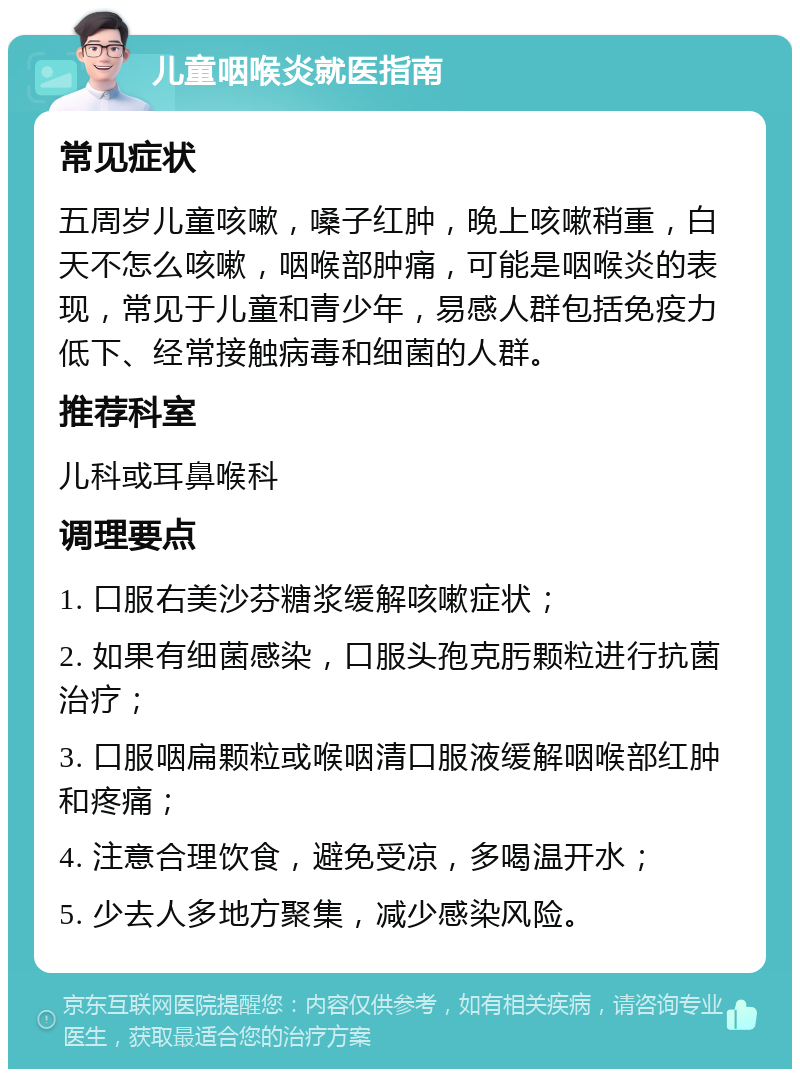 儿童咽喉炎就医指南 常见症状 五周岁儿童咳嗽，嗓子红肿，晚上咳嗽稍重，白天不怎么咳嗽，咽喉部肿痛，可能是咽喉炎的表现，常见于儿童和青少年，易感人群包括免疫力低下、经常接触病毒和细菌的人群。 推荐科室 儿科或耳鼻喉科 调理要点 1. 口服右美沙芬糖浆缓解咳嗽症状； 2. 如果有细菌感染，口服头孢克肟颗粒进行抗菌治疗； 3. 口服咽扁颗粒或喉咽清口服液缓解咽喉部红肿和疼痛； 4. 注意合理饮食，避免受凉，多喝温开水； 5. 少去人多地方聚集，减少感染风险。