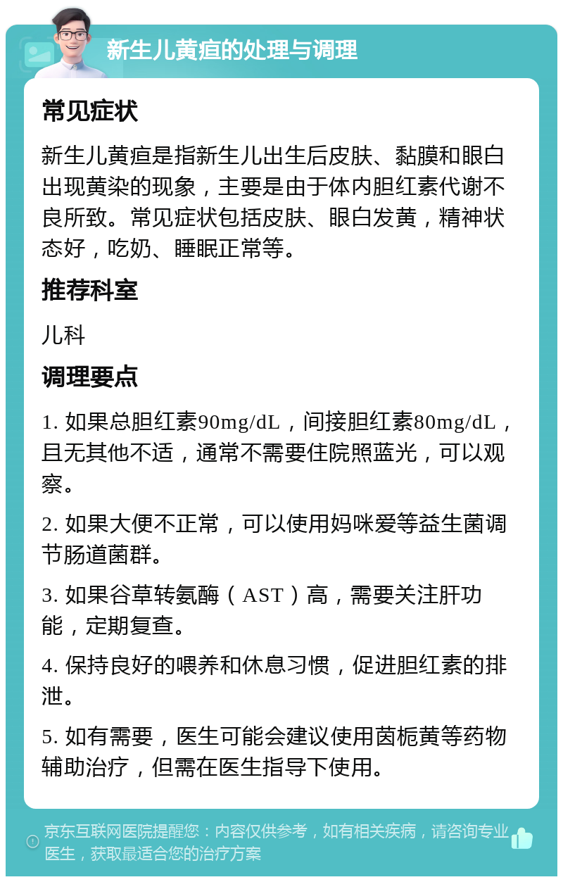 新生儿黄疸的处理与调理 常见症状 新生儿黄疸是指新生儿出生后皮肤、黏膜和眼白出现黄染的现象，主要是由于体内胆红素代谢不良所致。常见症状包括皮肤、眼白发黄，精神状态好，吃奶、睡眠正常等。 推荐科室 儿科 调理要点 1. 如果总胆红素90mg/dL，间接胆红素80mg/dL，且无其他不适，通常不需要住院照蓝光，可以观察。 2. 如果大便不正常，可以使用妈咪爱等益生菌调节肠道菌群。 3. 如果谷草转氨酶（AST）高，需要关注肝功能，定期复查。 4. 保持良好的喂养和休息习惯，促进胆红素的排泄。 5. 如有需要，医生可能会建议使用茵栀黄等药物辅助治疗，但需在医生指导下使用。