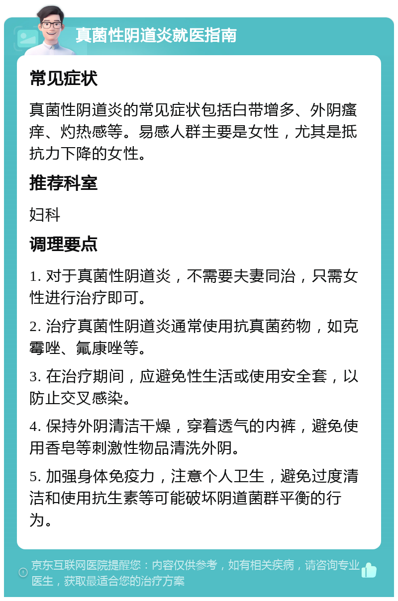 真菌性阴道炎就医指南 常见症状 真菌性阴道炎的常见症状包括白带增多、外阴瘙痒、灼热感等。易感人群主要是女性，尤其是抵抗力下降的女性。 推荐科室 妇科 调理要点 1. 对于真菌性阴道炎，不需要夫妻同治，只需女性进行治疗即可。 2. 治疗真菌性阴道炎通常使用抗真菌药物，如克霉唑、氟康唑等。 3. 在治疗期间，应避免性生活或使用安全套，以防止交叉感染。 4. 保持外阴清洁干燥，穿着透气的内裤，避免使用香皂等刺激性物品清洗外阴。 5. 加强身体免疫力，注意个人卫生，避免过度清洁和使用抗生素等可能破坏阴道菌群平衡的行为。