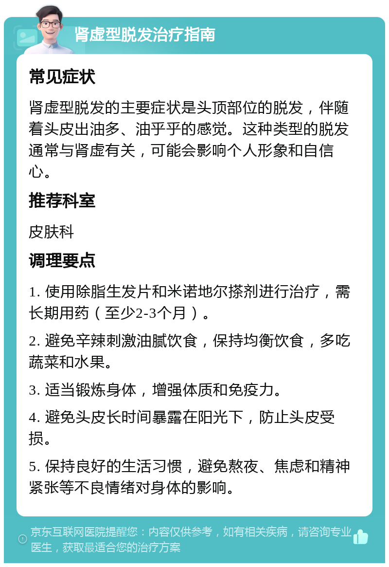 肾虚型脱发治疗指南 常见症状 肾虚型脱发的主要症状是头顶部位的脱发，伴随着头皮出油多、油乎乎的感觉。这种类型的脱发通常与肾虚有关，可能会影响个人形象和自信心。 推荐科室 皮肤科 调理要点 1. 使用除脂生发片和米诺地尔搽剂进行治疗，需长期用药（至少2-3个月）。 2. 避免辛辣刺激油腻饮食，保持均衡饮食，多吃蔬菜和水果。 3. 适当锻炼身体，增强体质和免疫力。 4. 避免头皮长时间暴露在阳光下，防止头皮受损。 5. 保持良好的生活习惯，避免熬夜、焦虑和精神紧张等不良情绪对身体的影响。