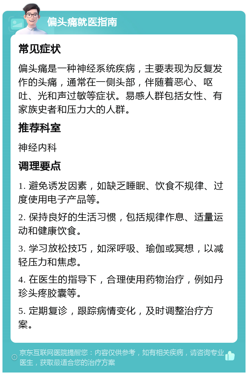 偏头痛就医指南 常见症状 偏头痛是一种神经系统疾病，主要表现为反复发作的头痛，通常在一侧头部，伴随着恶心、呕吐、光和声过敏等症状。易感人群包括女性、有家族史者和压力大的人群。 推荐科室 神经内科 调理要点 1. 避免诱发因素，如缺乏睡眠、饮食不规律、过度使用电子产品等。 2. 保持良好的生活习惯，包括规律作息、适量运动和健康饮食。 3. 学习放松技巧，如深呼吸、瑜伽或冥想，以减轻压力和焦虑。 4. 在医生的指导下，合理使用药物治疗，例如丹珍头疼胶囊等。 5. 定期复诊，跟踪病情变化，及时调整治疗方案。