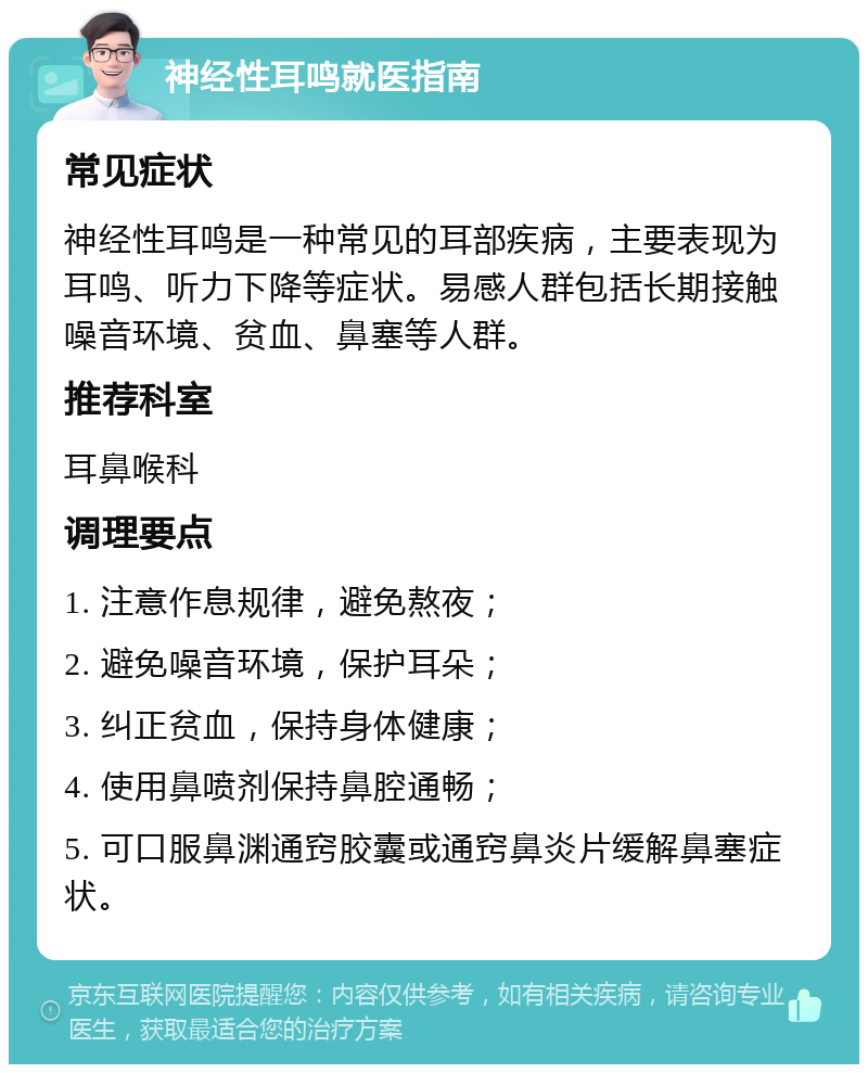 神经性耳鸣就医指南 常见症状 神经性耳鸣是一种常见的耳部疾病，主要表现为耳鸣、听力下降等症状。易感人群包括长期接触噪音环境、贫血、鼻塞等人群。 推荐科室 耳鼻喉科 调理要点 1. 注意作息规律，避免熬夜； 2. 避免噪音环境，保护耳朵； 3. 纠正贫血，保持身体健康； 4. 使用鼻喷剂保持鼻腔通畅； 5. 可口服鼻渊通窍胶囊或通窍鼻炎片缓解鼻塞症状。