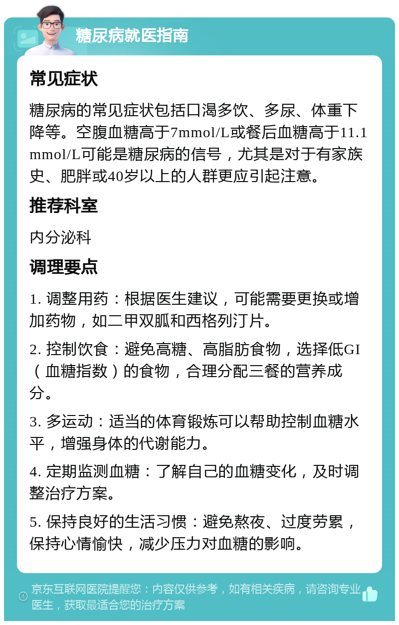 糖尿病就医指南 常见症状 糖尿病的常见症状包括口渴多饮、多尿、体重下降等。空腹血糖高于7mmol/L或餐后血糖高于11.1mmol/L可能是糖尿病的信号，尤其是对于有家族史、肥胖或40岁以上的人群更应引起注意。 推荐科室 内分泌科 调理要点 1. 调整用药：根据医生建议，可能需要更换或增加药物，如二甲双胍和西格列汀片。 2. 控制饮食：避免高糖、高脂肪食物，选择低GI（血糖指数）的食物，合理分配三餐的营养成分。 3. 多运动：适当的体育锻炼可以帮助控制血糖水平，增强身体的代谢能力。 4. 定期监测血糖：了解自己的血糖变化，及时调整治疗方案。 5. 保持良好的生活习惯：避免熬夜、过度劳累，保持心情愉快，减少压力对血糖的影响。