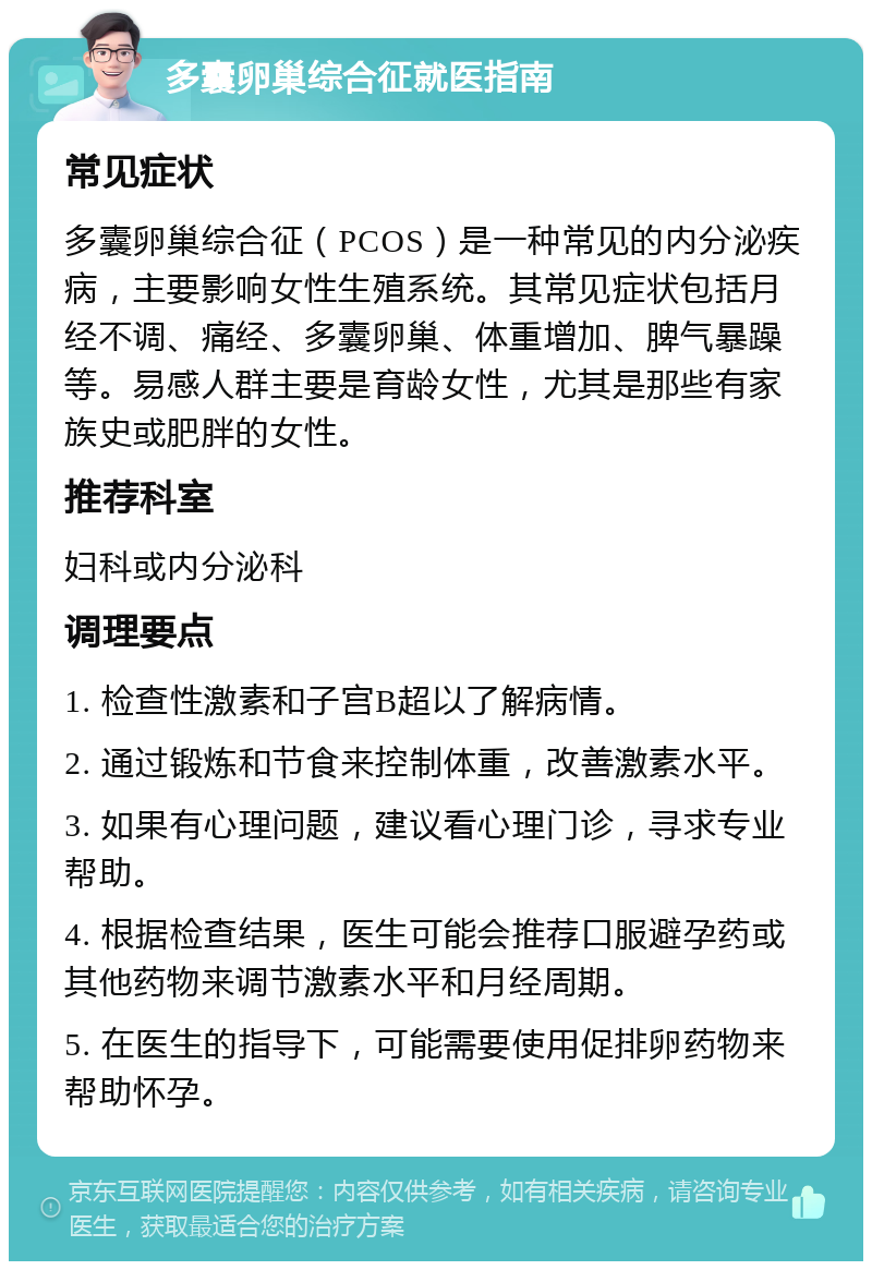 多囊卵巢综合征就医指南 常见症状 多囊卵巢综合征（PCOS）是一种常见的内分泌疾病，主要影响女性生殖系统。其常见症状包括月经不调、痛经、多囊卵巢、体重增加、脾气暴躁等。易感人群主要是育龄女性，尤其是那些有家族史或肥胖的女性。 推荐科室 妇科或内分泌科 调理要点 1. 检查性激素和子宫B超以了解病情。 2. 通过锻炼和节食来控制体重，改善激素水平。 3. 如果有心理问题，建议看心理门诊，寻求专业帮助。 4. 根据检查结果，医生可能会推荐口服避孕药或其他药物来调节激素水平和月经周期。 5. 在医生的指导下，可能需要使用促排卵药物来帮助怀孕。