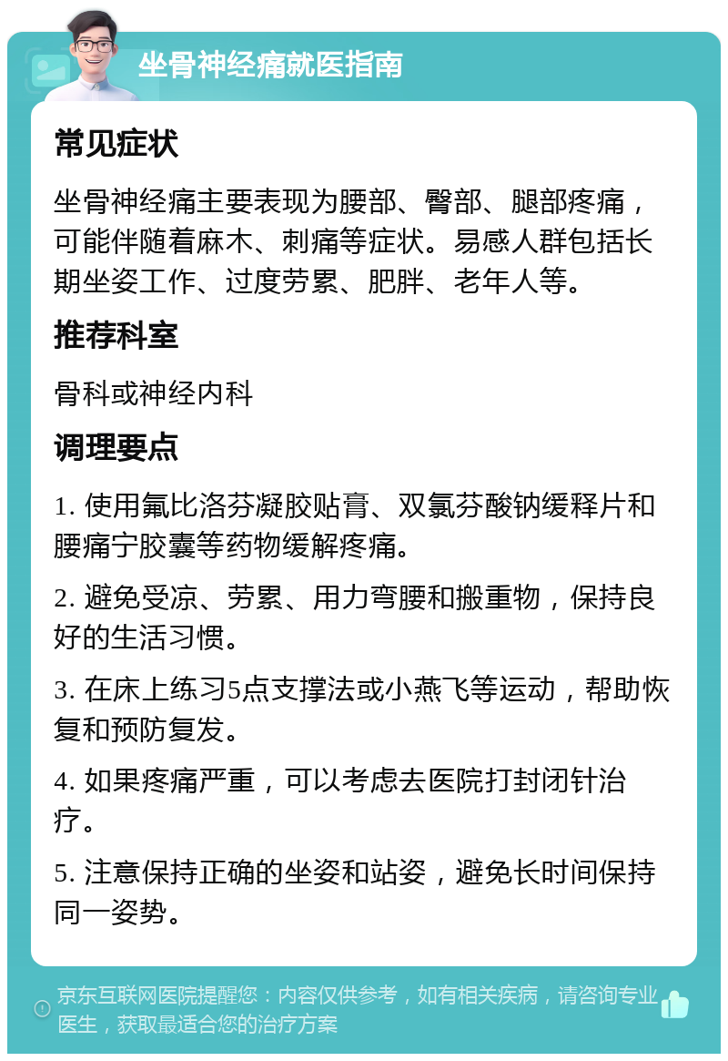 坐骨神经痛就医指南 常见症状 坐骨神经痛主要表现为腰部、臀部、腿部疼痛，可能伴随着麻木、刺痛等症状。易感人群包括长期坐姿工作、过度劳累、肥胖、老年人等。 推荐科室 骨科或神经内科 调理要点 1. 使用氟比洛芬凝胶贴膏、双氯芬酸钠缓释片和腰痛宁胶囊等药物缓解疼痛。 2. 避免受凉、劳累、用力弯腰和搬重物，保持良好的生活习惯。 3. 在床上练习5点支撑法或小燕飞等运动，帮助恢复和预防复发。 4. 如果疼痛严重，可以考虑去医院打封闭针治疗。 5. 注意保持正确的坐姿和站姿，避免长时间保持同一姿势。