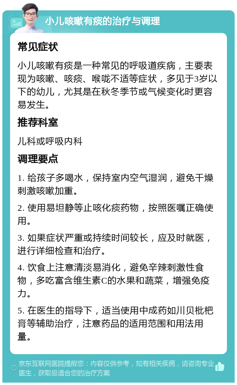 小儿咳嗽有痰的治疗与调理 常见症状 小儿咳嗽有痰是一种常见的呼吸道疾病，主要表现为咳嗽、咳痰、喉咙不适等症状，多见于3岁以下的幼儿，尤其是在秋冬季节或气候变化时更容易发生。 推荐科室 儿科或呼吸内科 调理要点 1. 给孩子多喝水，保持室内空气湿润，避免干燥刺激咳嗽加重。 2. 使用易坦静等止咳化痰药物，按照医嘱正确使用。 3. 如果症状严重或持续时间较长，应及时就医，进行详细检查和治疗。 4. 饮食上注意清淡易消化，避免辛辣刺激性食物，多吃富含维生素C的水果和蔬菜，增强免疫力。 5. 在医生的指导下，适当使用中成药如川贝枇杷膏等辅助治疗，注意药品的适用范围和用法用量。