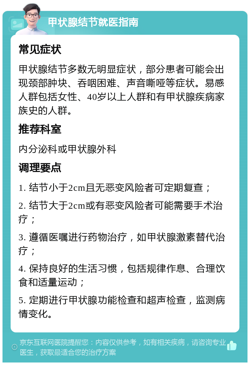 甲状腺结节就医指南 常见症状 甲状腺结节多数无明显症状，部分患者可能会出现颈部肿块、吞咽困难、声音嘶哑等症状。易感人群包括女性、40岁以上人群和有甲状腺疾病家族史的人群。 推荐科室 内分泌科或甲状腺外科 调理要点 1. 结节小于2cm且无恶变风险者可定期复查； 2. 结节大于2cm或有恶变风险者可能需要手术治疗； 3. 遵循医嘱进行药物治疗，如甲状腺激素替代治疗； 4. 保持良好的生活习惯，包括规律作息、合理饮食和适量运动； 5. 定期进行甲状腺功能检查和超声检查，监测病情变化。